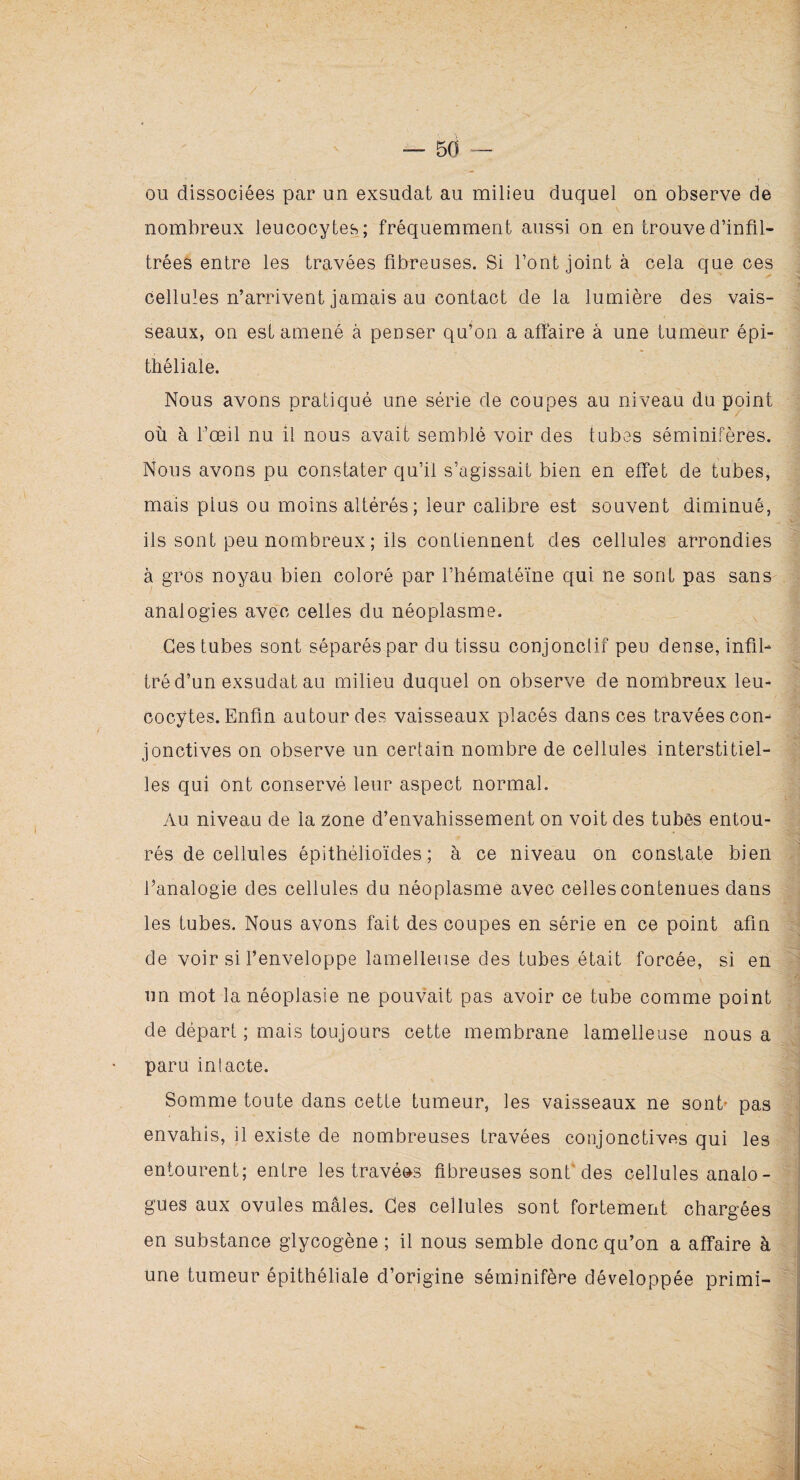 ou dissociées par un exsudât au milieu duquel on observe de nombreux leucocytes; fréquemment aussi on en trouve d’infil- trées entre les travées fibreuses. Si Tout joint à cela que ces cellules n’arrivent jamais au contact de la lumière des vais¬ seaux, on est amené à penser qu’on a affaire à une tumeur épi¬ théliale. Nous avons pratiqué une série de coupes au niveau du point où à l’œil nu il nous avait semblé voir des tubes séminifères. Nous avons pu constater qu’il s’agissait bien en effet de tubes, mais plus ou moins altérés ; leur calibre est souvent diminué, ils sont peu nombreux ; ils contiennent des cellules arrondies à gros noyau bien coloré par l’hématéïne qui ne sont pas sans analogies avec celles du néoplasme. Ces tubes sont séparés par du tissu conjonclif peu dense, infil¬ tré d’un exsudât au milieu duquel on observe de nombreux leu¬ cocytes. Enfin autour des vaisseaux placés dans ces travées con¬ jonctives on observe un certain nombre de cellules interstitiel¬ les qui ont conservé leur aspect normal. Au niveau de la zone d’envahissement on voit des tubes entou¬ rés de cellules épithélioïdes; à ce niveau on constate bien fianalogie des cellules du néoplasme avec celles contenues dans les tubes. Nous avons fait des coupes en série en ce point afin de voir si l’enveloppe lamelleuse des tubes était forcée, si en un mot la néoplasie ne pouvait pas avoir ce tube comme point de départ ; mais toujours cette membrane lamelleuse nous a paru intacte. Somme toute dans cette tumeur, les vaisseaux ne sont- pas envahis, il existe de nombreuses travées conjonctives qui les entourent; entre les travéos fibreuses sont des cellules analo¬ gues aux ovules mâles. Ces cellules sont fortement chargées en substance glycogène ; il nous semble donc qu’on a affaire à une tumeur épithéliale d’origine séminifère développée primi-