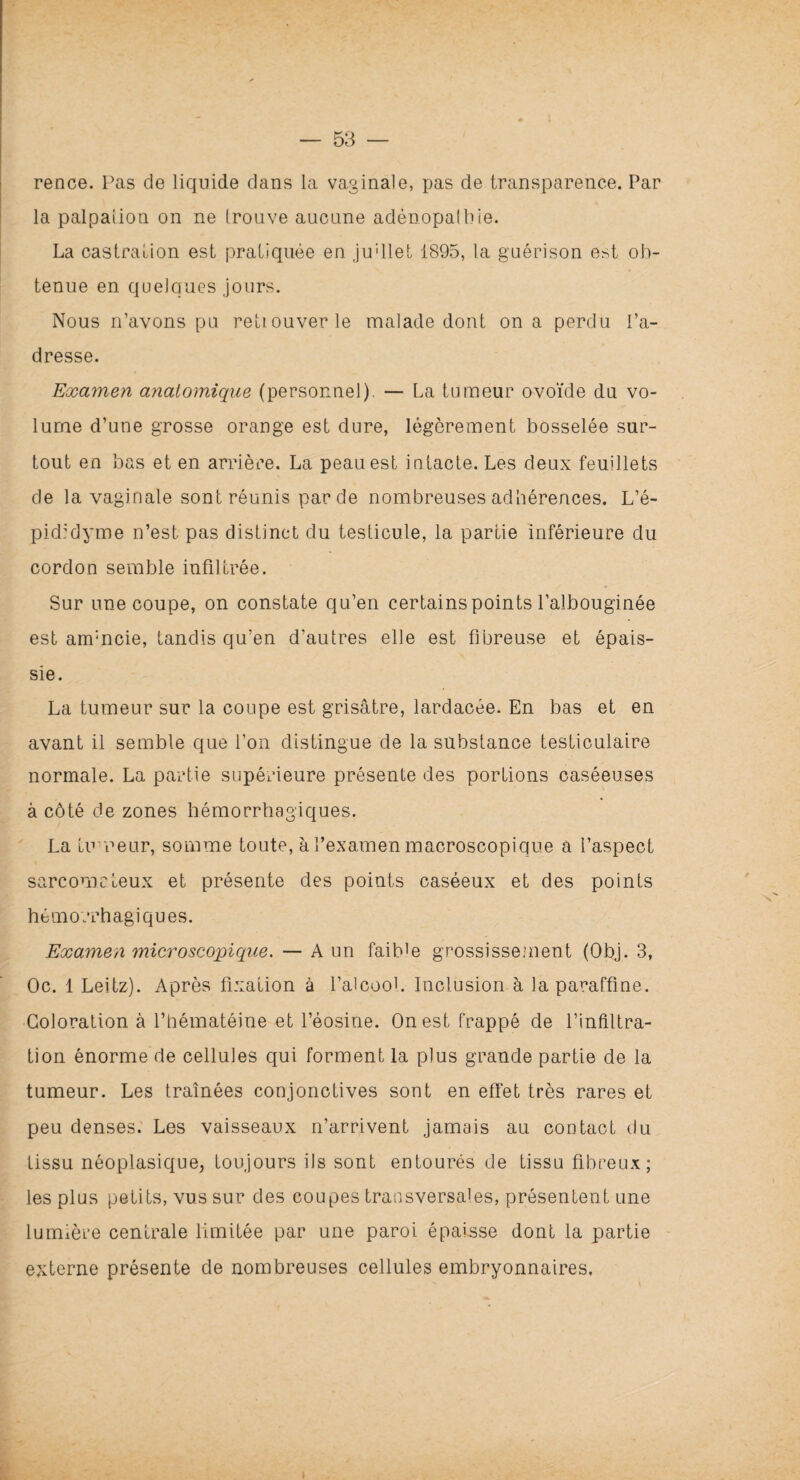 rence. Pas de liquide dans la vaginale, pas de transparence. Par la palpai ion on ne trouve aucune adénopalbie. La castration est pratiquée en ju'llet 1895, la guérison est ob¬ tenue en quelques jours. Nous n’avons pu retiouverle malade dont on a perdu l’a¬ dresse. Examen anatomique (personnel). — La tumeur ovoïde du vo¬ lume d’une grosse orange est dure, légèrement bosselée sur¬ tout en bas et en arrière. La peau est intacte. Les deux feuillets de la vaginale sont réunis par de nombreuses adhérences. L’é- pididyme n’est pas distinct du testicule, la partie inférieure du cordon semble infiltrée. Sur une coupe, on constate qu’en certains points l’albouginée est ammcie, tandis qu’en d’autres elle est fibreuse et épais¬ sie. La tumeur sur la coupe est grisâtre, lardacée. En bas et en avant il semble que l’on distingue de la substance testiculaire normale. La partie supérieure présente des portions caséeuses à côté de zones hémorrhagiques. La tumeur, somme toute, à l’examen macroscopique a l’aspect sarcome leux et présente des points caséeux et des points hémorrhagiques. Examen microscopique. — A un faib’e grossissement (Obj. 3, Oc. 1 Leitz). Après fixation à l’alcool. Inclusion à la paraffine. Coloration à l’hématéine et l’éosine. On est frappé de l’infiltra¬ tion énorme de cellules qui forment la plus grande partie de la tumeur. Les traînées conjonctives sont en effet très rares et peu denses. Les vaisseaux n’arrivent jamais au contact du tissu néoplasique, toujours ils sont entourés de tissu fibreux; les plus petits, vus sur des coupes transversales, présentent une lumière centrale limitée par une paroi épaisse dont la partie externe présente de nombreuses cellules embryonnaires.