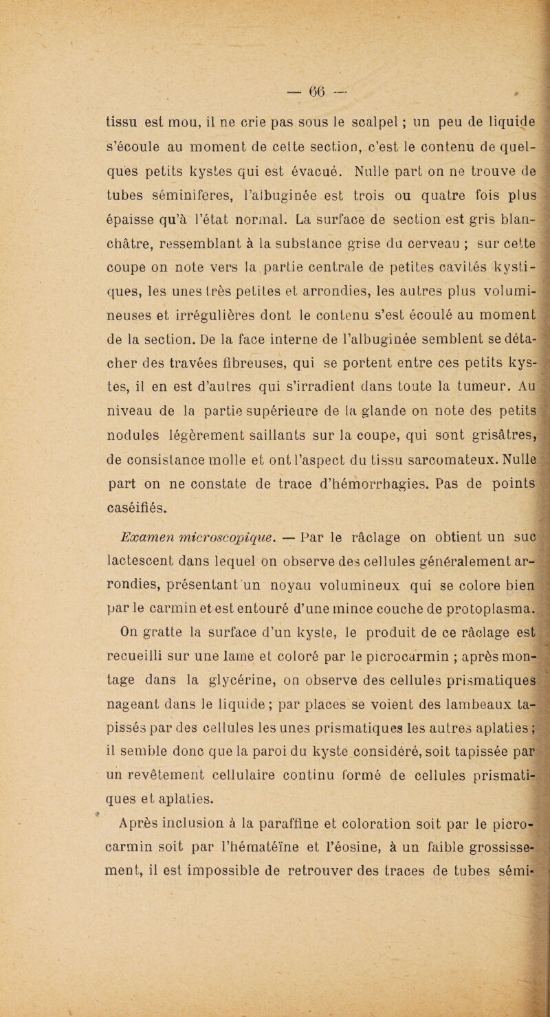tissu est mou, il ne crie pas sous le scalpel ; un peu cle liquide s’écoule au moment de cette section, c’est le contenu de quel¬ ques petits kystes qui est évacué. Nulle part on ne trouve de tubes séminiferes, l’aibuginée est trois ou quatre fois plus épaisse qu’à l’état normal. La surface de section est gris blan¬ châtre, ressemblant à la substance grise du cerveau ; sur cette coupe on note vers la partie centrale de petites cavités kysti¬ ques, les unes très petites et arrondies, les autres plus volumi¬ neuses et irrégulières dont le contenu s’est écoulé au moment de la section. De la face interne de l’albuginée semblent se déta¬ cher des travées fibreuses, qui se portent entre ces petits kys¬ tes, il en est d’autres qui s’irradient dans toute la tumeur. Au niveau de la partie supérieure de la glande on note des petits nodules légèrement saillants sur la coupe, qui sont grisâtres, de consistance molle et ont l’aspect du tissu sarcomateux. Nulle part on ne constate de trace d’hémorrhagies. Pas de points caséifiés. Examen microscopique. — Par le râclage on obtient un suc lactescent dans lequel on observe des cellules généralement ar¬ rondies, présentant un noyau volumineux qui se colore bien par le carmin et est entouré d’une mince couche de protoplasma. On gratte la surface d’un kyste, le produit de ce râclage est recueilli sur une lame et coloré par le picrocarmin ; après mon¬ tage dans la glycérine, on observe des cellules prismatiques nageant dans le liquide ; par places se voient des lambeaux ta¬ pissés par des cellules les unes prismatiques les autres aplaties ; il semble donc que la paroi du kyste considéré, soit tapissée par un revêtement cellulaire continu formé de cellules prismati¬ ques et aplaties. Après inclusion à la paraffine et coloration soit par le picro¬ carmin soit par l’héraatéïne et l’éosine, à un faible grossisse¬ ment, il est impossible de retrouver des traces de tubes sémi*