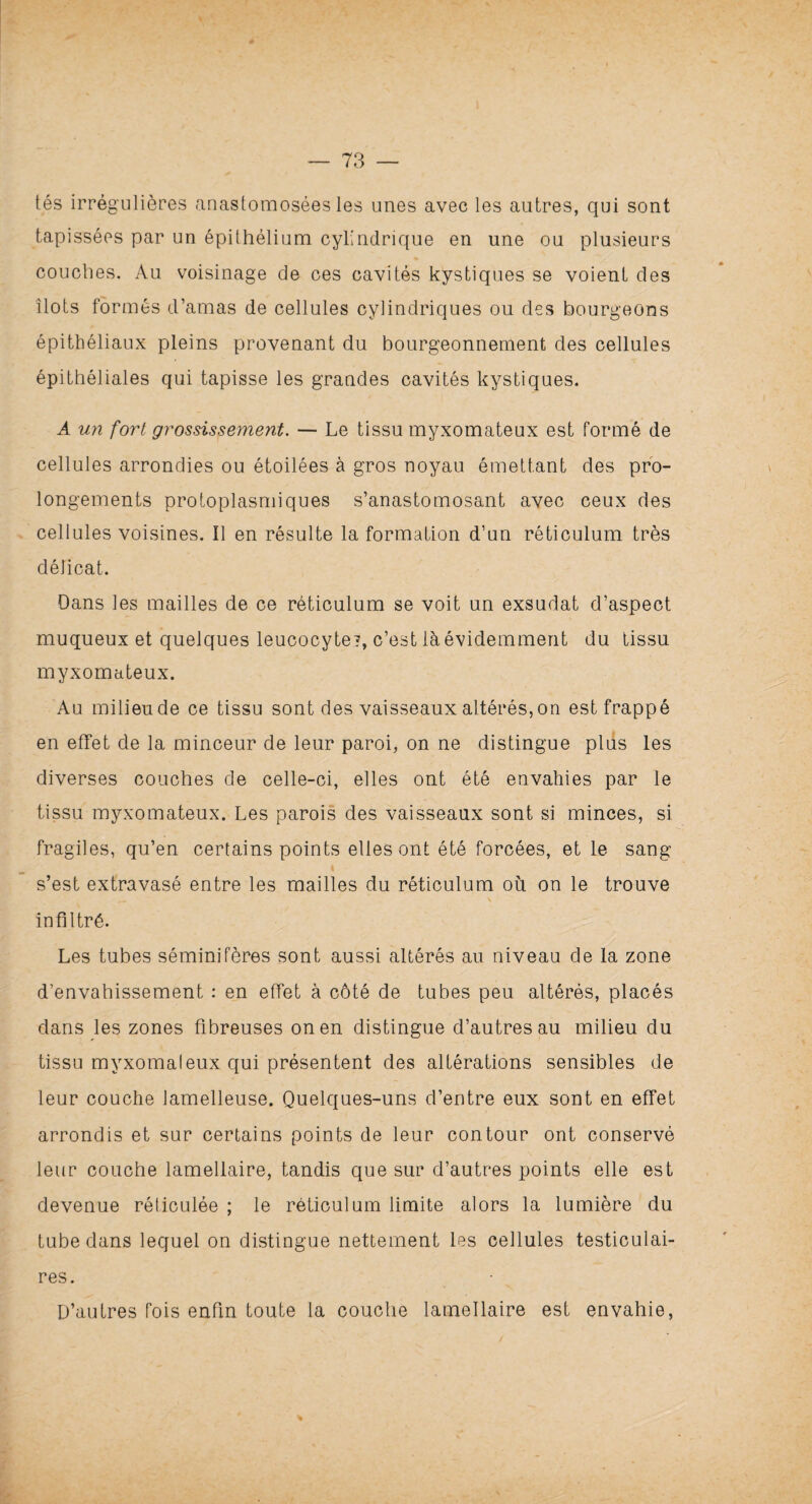 tés irrégulières anastomosées les unes avec les autres, qui sont tapissées par un épithélium cylindrique en une ou plusieurs couches. Au voisinage de ces cavités kystiques se voient des îlots formés d’amas de cellules cylindriques ou des bourgeons épithéliaux pleins provenant du bourgeonnement des cellules épithéliales qui tapisse les grandes cavités kystiques. A un fort grossissement. — Le tissu myxomateux est formé de cellules arrondies ou étoilées à gros noyau émettant des pro¬ longements protoplasmiques s’anastomosant avec ceux des cellules voisines. Il en résulte la formation d’un réticulum très délicat. Dans les mailles de ce réticulum se voit un exsudât d’aspect muqueux et quelques leucocyte?, c’est là évidemment du tissu myxomateux. Au milieu de ce tissu sont des vaisseaux altérés, on est frappé en effet de la minceur de leur paroi, on ne distingue plus les diverses couches de celle-ci, elles ont été envahies par le tissu myxomateux. Les parois des vaisseaux sont si minces, si fragiles, qu’en certains points elles ont été forcées, et le sang s’est extravasé entre les mailles du réticulum où on le trouve infiltré. Les tubes séminifères sont aussi altérés au niveau de la zone d’envahissement : en effet à côté de tubes peu altérés, placés dans les zones fibreuses on en distingue d’autres au milieu du tissu myxomaleux qui présentent des altérations sensibles de leur couche lamelleuse. Quelques-uns d’entre eux sont en effet arrondis et sur certains points de leur contour ont conservé leur couche lamellaire, tandis que sur d’autres points elle est devenue réticulée ; le réticulum limite alors la lumière du tube dans lequel on distingue nettement les cellules testiculai¬ res. D’autres fois enfin toute la couche lamellaire est envahie,