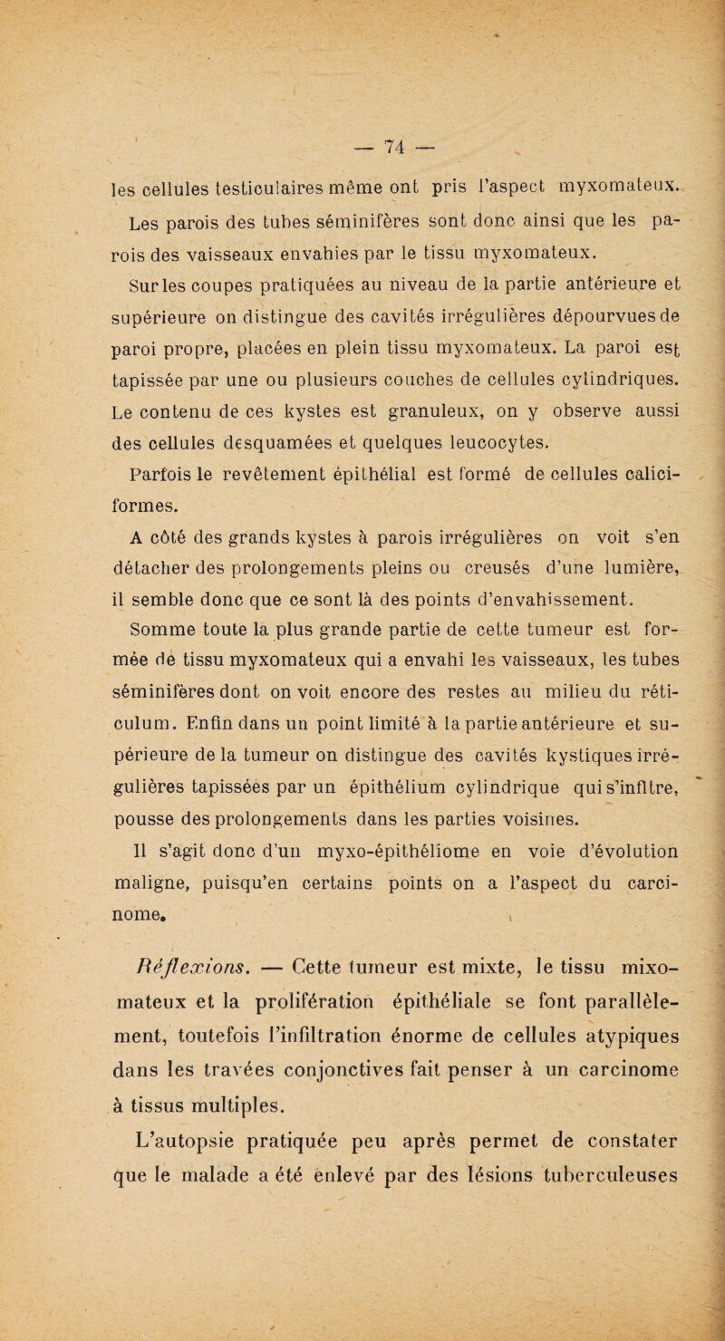 les cellules testiculaires même ont pris l’aspect myxomateux. Les parois des tubes séminifères sont donc ainsi que les pa¬ rois des vaisseaux envahies par le tissu myxomateux. Sur les coupes pratiquées au niveau de la partie antérieure et supérieure on distingue des cavités irrégulières dépourvues de paroi propre, placées en plein tissu myxomateux. La paroi est tapissée par une ou plusieurs couches de cellules cylindriques. Le contenu de ces kystes est granuleux, on y observe aussi des cellules desquamées et quelques leucocytes. Parfois le revêtement épithélial est formé de cellules oalici- formes. A côté des grands kystes à parois irrégulières on voit s’en détacher des prolongements pleins ou creusés d’une lumière, il semble donc que ce sont là des points d’envahissement. Somme toute la plus grande partie de cette tumeur est for¬ mée de tissu myxomateux qui a envahi les vaisseaux, les tubes séminifères dont on voit encore des restes au milieu du réti¬ culum. Enfin dans un point limité à la partie antérieure et su¬ périeure de la tumeur on distingue des cavités kystiques irré¬ gulières tapissées par un épithélium cylindrique quis’infltre, pousse des prolongements dans les parties voisines. 11 s’agit donc d’un myxo-épithéliome en voie d’évolution maligne, puisqu’en certains points on a l’aspect du carci¬ nome. t Réflexions. — Cette tumeur est mixte, le tissu mixo- mateux et la prolifération épithéliale se font parallèle¬ ment, toutefois l’infiltration énorme de cellules atypiques dans les travées conjonctives fait penser à un carcinome à tissus multiples. L’autopsie pratiquée peu après permet de constater que le malade a été enlevé par des lésions tuberculeuses