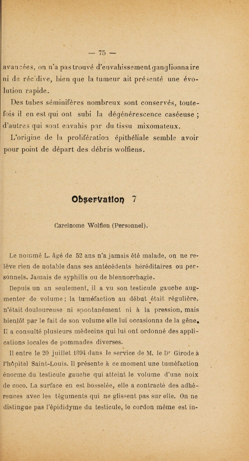 avancées, on n’a pas trouvé d’envahissement ganglionnaire ni de réc'dive, bien que la tumeur ait présenté une évo¬ lution rapide. Des tubes séminifères nombreux sont conservés, toute¬ fois il en est qui ont subi la dégénérescence caséeuse ; d’autres qui sont envahis par du tissu mixomateux. L’origine de la prolifération épithéliale semble avoir pour point de départ des débris wolfiens. Ob^er^atloi) 7 Carcinome Wolfien (Personnel). Le nommé L. âgé de 52 ans n’a jamais été malade, on ne re¬ lève rien de notable dans ses antécédents héréditaires ou per¬ sonnels. Jamais de syphilis ou de blennorrhagie. Depuis un an seulement, il a vu son testicule gauche aug¬ menter de volume ; la tuméfaction au début était régulière, » n’était douloureuse ni spontanément ni à la pression, mais bientôt par le fait de son volume elle lui occasionna de la gêne. Il a consulté plusieurs médecins qui lui ont ordonné des appli¬ cations locales de pommades diverses. Il entre le 20 juillet 1894 dans le service de M. le Dr Girode à l’hôpital Saint-Louis. Il présente à ce moment une tuméfaction énorme du testicule gauche qui atteint le volume d’une noix de coco. La surface en est bosselée, elle a contracté des adhé¬ rences avec les téguments qui ne glissent pas sur elle. On ne distingue pas l’épididyme du testicule, le cordon même est in-