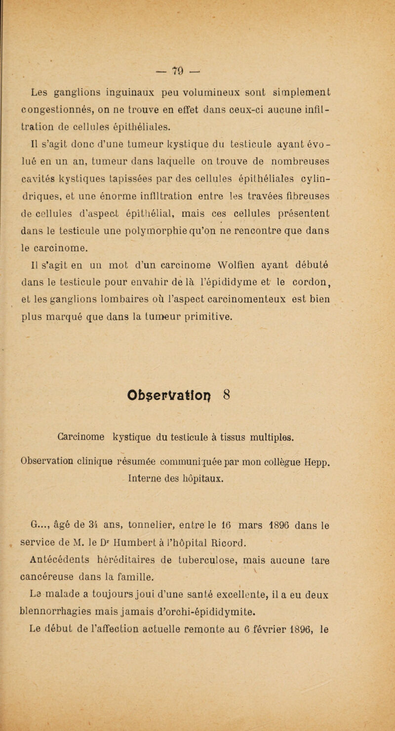 Les ganglions inguinaux peu volumineux sont simplement congestionnés, on ne trouve en effet dans ceux-ci aucune infil¬ tration de cellules épithéliales. Il s’agit donc d’une tumeur kystique du testicule ayant évo¬ lué en un an, tumeur dans laquelle on trouve de nombreuses cavités kystiques tapissées par des cellules épithéliales cylin¬ driques, et une énorme infiltration entre les travées fibreuses de cellules d’aspect épithélial, mais ces cellules présentent dans le testicule une polymorphie qu’on ne rencontre que dans le carcinome. Il s’agit en un mot d’un carcinome Wolfien ayant débuté dans le testicule pour envahir de là l’épididyme et le cordon, et les ganglions lombaires où l’aspect carcinomenteux est bien plus marqué que dans la tumeur primitive. Ob$ertatiorç 8 Carcinome kystique du testicule à tissus multiples. Observation clinique résumée communiquée par mon collègue Hepp. Interne des hôpitaux. G..., âgé de 34 ans, tonnelier, entre le 16 mars 1896 dans le service de M. le Dr Humbert à l’hôpital Ricord. Antécédents héréditaires de tuberculose, mais aucune tare y cancéreuse dans la famille. Le malade a toujours joui d’une santé excellente, il a eu deux blennorrhagies mais jamais d’orchi-épididymite. Le début de l’affection actuelle remonte au 6 février 1896, le