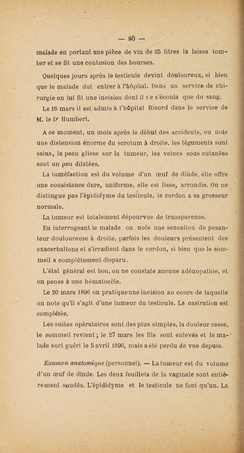 malade en portant une pièce de vin de 25 litres la laissa tom¬ ber et se fit une contusion des bourses. Quelques jours après le testicule devint douloureux, si bien que le malade dut entrer à l’hôpital. Dans un service de chi¬ rurgie on lui fit une incision dont il r.e s’écoula que du sang. Le 16 mars il est admis à l’hôpital Ricord dans le service de M. le Dr Humbert. A ce moment, un mois après le début des accidents, on note une distension énorme du scrotum à droite, les téguments sont sains, la peau glisse sur la tumeur, les veines sous cutanées sont un peu dilatées. La tuméfaction est du volume d’un œuf de dinde, elle offre une consistance dure, uniforme, elle est lisse, arrondie. On ne « # f. distingue pas l’épididyme du testicule, le cordon a sa grosseur normale. La tumeur est totalement dépourvue de transparence. En interrogeant le malade on note une sensation de pesan¬ teur douloureuse à droite, parfois les douleurs présentent des exacerbations et s’irradient dans le cordon, si bien que le som¬ meil a complètement disparu. L’état général est bon, on ne constate aucune adénopathie, et on pense à une hématocèle. Le 20 mars 1896 on pratique une incision au cours de laquelle on note qu’il s’agit d’une tumeur du testicule. La castration est complétée. Les suites opératoires sont des plus simples, la douleur cesse, le sommeil revient ; le 27 mars les fils sont enlevés et le ma¬ lade sort guéri le 5 avril 1896, mais a été perdu de vue depuis. Examen anatomique (personnel). — La tumeur est du volume d’un œuf de dinde. Les deux feuillets de la vaginale sont entiè¬ rement soudés. L’épididyme et le testicule ne font qu’un. La ' / !