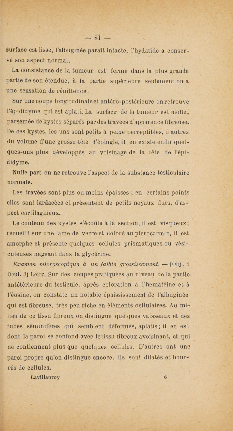 surface est lisse, l’albuminée paraît intacte, l’hydatide a conser¬ vé son aspect normal. La consistance de la tumeur est ferme dans la plus grande partie de son étendue, à la partie supérieure seulement on a une sensation de rénittence. Sur une coupe longitudinale et antéro-postérieure on retrouve l’épididyme qui est aplati. La surface' de la tumeur est molle, parsemée de kystes séparés par des travées d’apparence fibreuse. De ces kystes, les uns sont petits à peine perceptibles, d’autres du volume d’une grosse tête d’épingle, il en existe enfin quel¬ ques-uns plus développés au voisinage de la tête de l’épi¬ didyme. Nulle part on ne retrouve l’aspect de la substance testiculaire normale. Les travées sont plus ou moins épaisses ; en certains points elles sont lardacées et présentent de petits noyaux durs, d’as¬ pect cartilagineux. Le contenu des kystes s’écoule à la section, il est visqueux; recueilli sur une lame de verre et coloré au picrocarmin, il est amorphe et présente quelques cellules prismatiques ou vési- culeuses nageant dans la glycérine. Examen microscopique à un faible grossissement. — (Obj. 1 Ocul. 3) Leitz. Sur des coupes pratiquées au niveau de la partie antétérieure du testicule, après coloration à l’hématéine et à l’éosine, on constate un notable épaississement de l’albuginée qui est fibreuse, très peu riche en éléments cellulaires. Au mi¬ lieu de ce tissu fibreux on distingue quelques vaisseaux et des tubes séminifères qui semblent déformés, aplatis ; il en est dont la paroi se confond avec le tissu fibreux avoisinant, et qui ne contiennent plus que quelques cellules. D’autres ont une paroi propre qu’on distingue encore, ils sont dilatés et bour¬ rés de cellules. * Lavillauroy 6