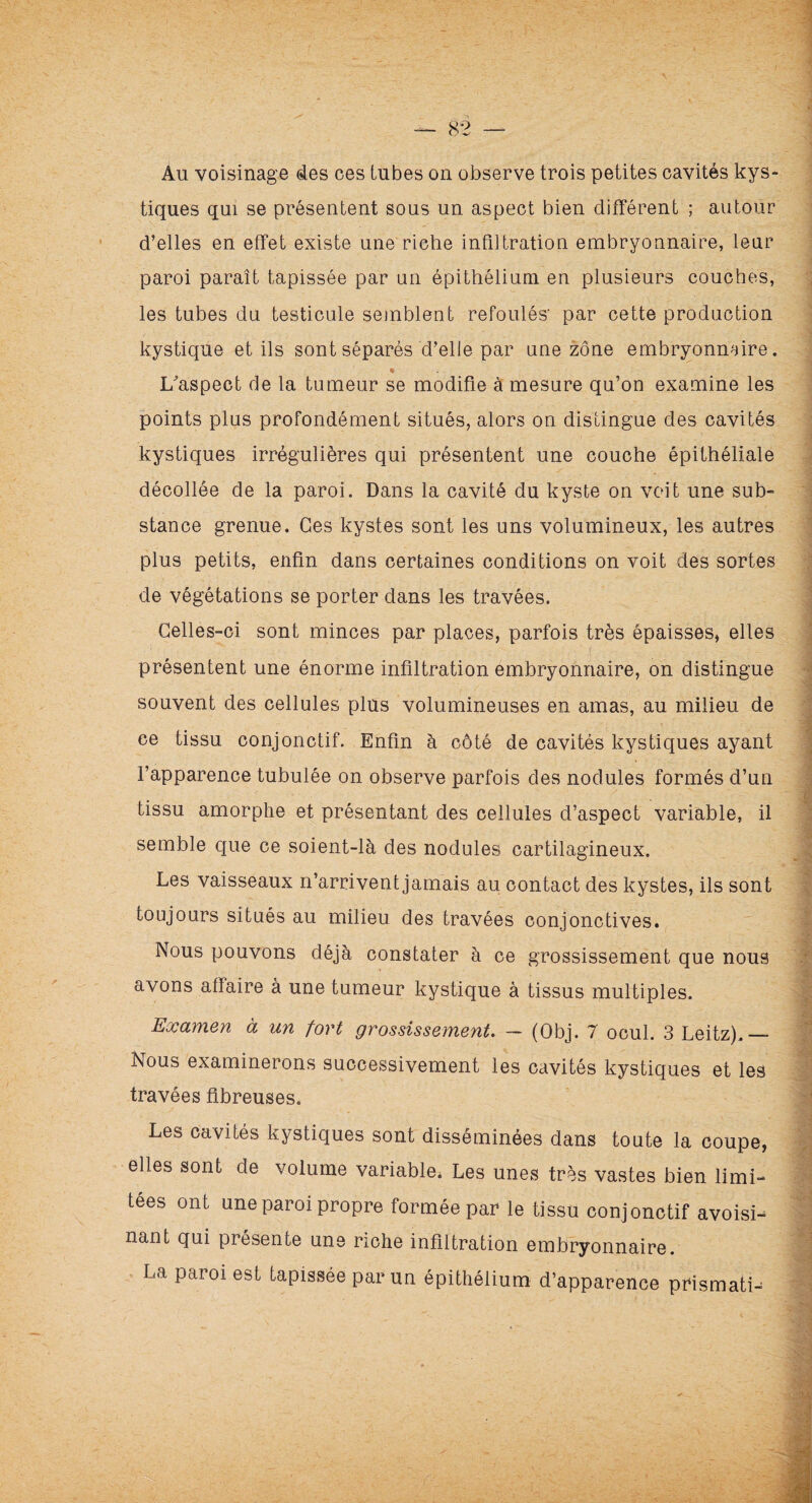 Au voisinage des ces tubes on observe trois petites cavités kys¬ tiques qui se présentent sous un aspect bien différent ; autour d’elles en effet existe une riche infiltration embryonnaire, leur paroi paraît tapissée par un épithélium en plusieurs couches, les tubes du testicule semblent refoulés' par cette production kystique et ils sont séparés d’elle par une zone embryonnaire. « L’aspect de la tumeur se modifie à mesure qu’on examine les points plus profondément situés, alors on distingue des cavités kystiques irrégulières qui présentent une couche épithéliale décollée de la paroi. Dans la cavité du kyste on voit une sub¬ stance grenue. Ces kystes sont les uns volumineux, les autres plus petits, enfin dans certaines conditions on voit des sortes de végétations se porter dans les travées. Celles-ci sont minces par places, parfois très épaisses, elles présentent une énorme infiltration embryonnaire, on distingue souvent des cellules plus volumineuses en amas, au milieu de ce tissu conjonctif. Enfin à côté de cavités kystiques ayant l’apparence tubulée on observe parfois des nodules formés d’un tissu amorphe et présentant des cellules d’aspect variable, il semble que ce soient-là des nodules cartilagineux. Les vaisseaux n’arrivent jamais au contact des kystes, ils sont toujours situés au milieu des travées conjonctives. Nous pouvons déjà constater à ce grossissement que nous avons afïaire à une tumeur kystique à tissus multiples. Examen à un fort grossissement. — (Obj. 7 ocul. 3 Leitz).— Nous examinerons successivement les cavités kystiques et les travées fibreuses. Les cavités kystiques sont disséminées dans toute la coupe, elles sont de volume variable. Les unes très vastes bien limi¬ tées ont une paroi propre formée par le tissu conjonctif avoisi¬ nant qui présente une riche infiltration embryonnaire. La paroi est tapissée par un épithélium d’apparence prismati-