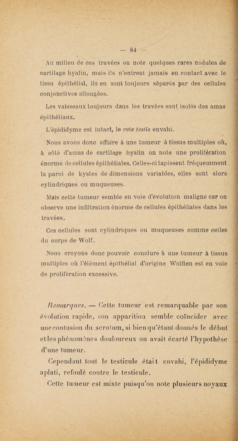 Au milieu de ces travées on note quelques rares nodules de cartilage hyalin, mais ils n’entrent jamais en contact avec le tissu épithélial, ils en sont toujours séparés par des cellules conjonctives allongées. Les vaisseaux toujours dans les travées sont isolés des amas épithéliaux. L’épididyme est intact, le rete testis envahi. Nous avons donc affaire à une tumeur à tissus multiples où, à côté d’amas de cartilage hyalin on note une prolifération énorme de cellules épithéliales. Celles-ci tapissent fréquemment la paroi de kystes de dimensions variables, elles sont alors cylindriques ou muqueuses. Mais cette tumeur semble en voie d’évolution maligne car on observe une infiltration énorme de cellules épithéliales dans les travées. Ces cellules sont cylindriques ou muqueuses comme celles du corps de Wolf. Nous croyons donc pouvoir conclure h une tumeur à tissus multiples où l’élément épithélial d’origine Wolfien est en voie de prolifération excessive. Remarques. — Cette tumeur est remarquable par son évolution rapide, son apparition semble coïncider avec une contusion du scrotum, si bien qu’étant donnés le début elles phénomènes douloureux on avait écarté l’hypothèse d’une tumeur. Cependant tout le testicule était envahi, l’épididyme aplati, refoulé contre le testicule. Cette tumeur est mixte puisqu’on note plusieurs noyaux