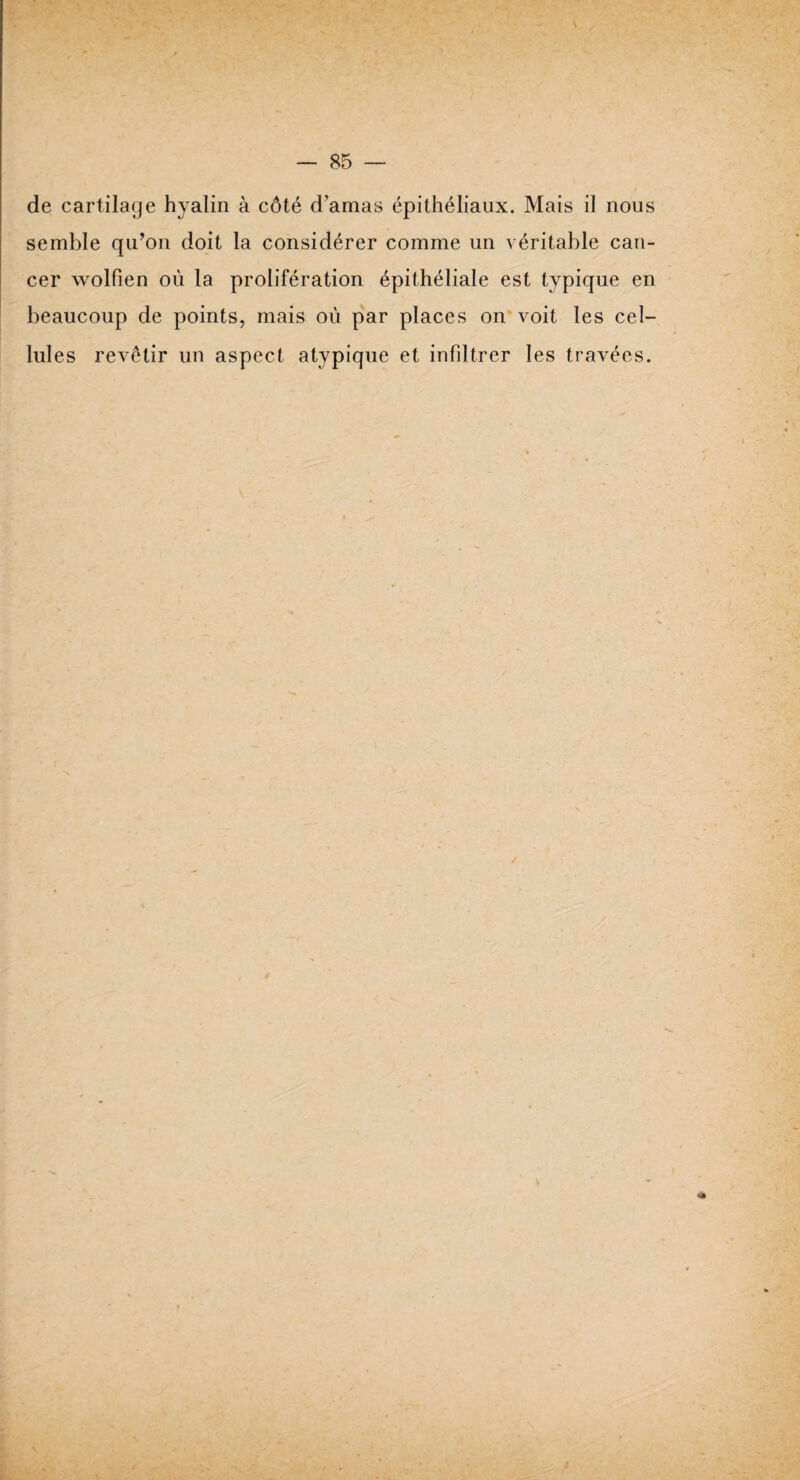de cartilage hyalin à côté d’amas épithéliaux. Mais il nous semble qu’on doit la considérer comme un véritable can¬ cer wolfien où la prolifération épithéliale est typique en beaucoup de points, mais où par places on voit les cel¬ lules revêtir un aspect atypique et infiltrer les travées.
