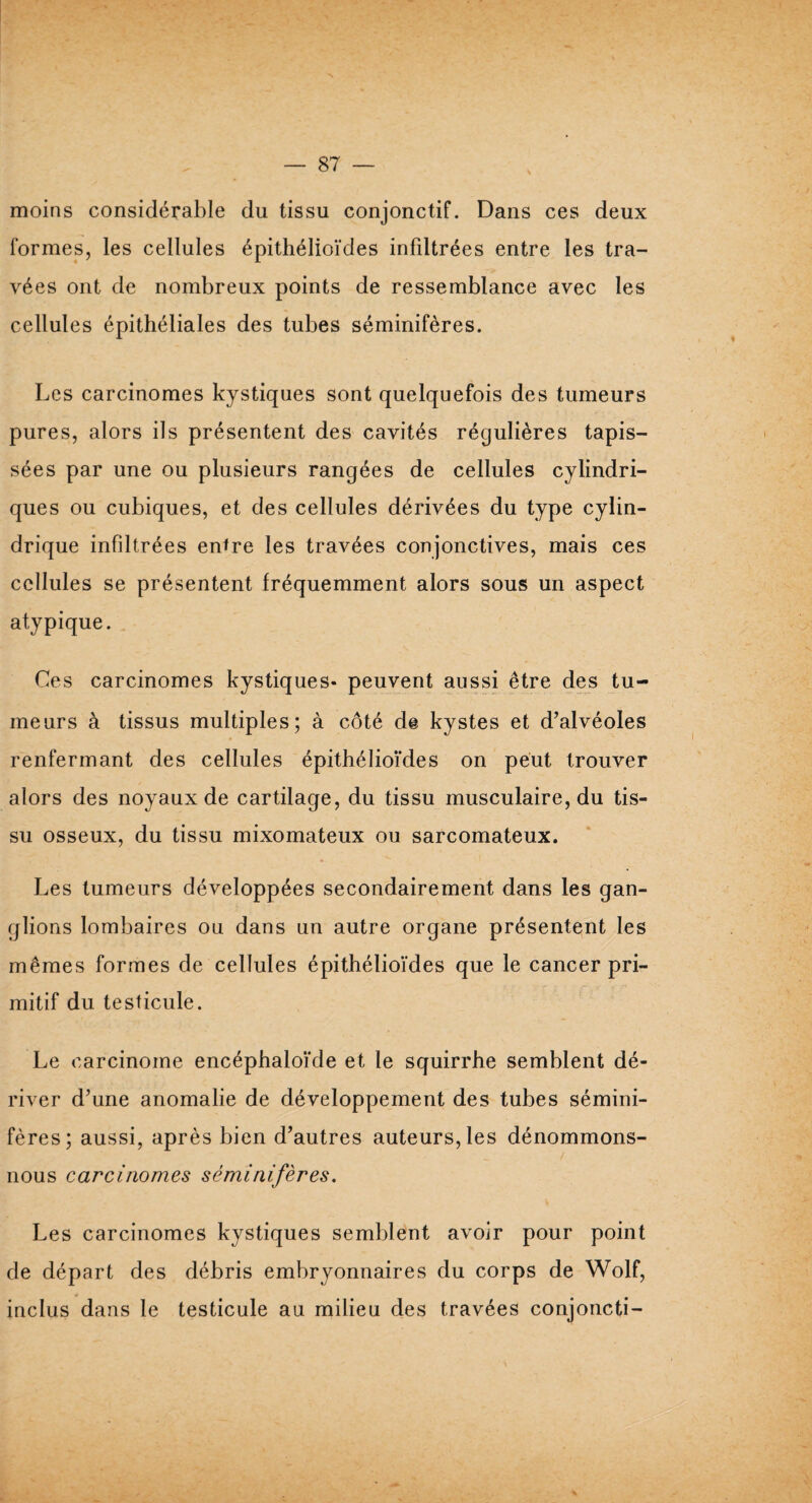 moins considérable du tissu conjonctif. Dans ces deux formes, les cellules épithélioïdes infdtrées entre les tra¬ vées ont de nombreux points de ressemblance avec les cellules épithéliales des tubes séminifères. Les carcinomes kystiques sont quelquefois des tumeurs pures, alors ils présentent des cavités régulières tapis¬ sées par une ou plusieurs rangées de cellules cylindri¬ ques ou cubiques, et des cellules dérivées du type cylin¬ drique infiltrées entre les travées conjonctives, mais ces cellules se présentent fréquemment alors sous un aspect atypique. Ces carcinomes kystiques- peuvent aussi être des tu¬ meurs à tissus multiples; à côté de kystes et d’alvéoles renfermant des cellules épithélioïdes on peut, trouver alors des noyaux de cartilage, du tissu musculaire, du tis¬ su osseux, du tissu mixomateux ou sarcomateux. Les tumeurs développées secondairement dans les gan¬ glions lombaires ou dans un autre organe présentent les mêmes formes de cellules épithélioïdes que le cancer pri¬ mitif du testicule. Le carcinome encéphaloïde et le squirrhe semblent dé¬ river d’une anomalie de développement des tubes sémini¬ fères; aussi, après bien d’autres auteurs, les dénommons- nous carcinomes séminifères. Les carcinomes kystiques semblent avoir pour point de départ des débris embryonnaires du corps de Wolf, inclus dans le testicule au milieu des travées conjoncti-