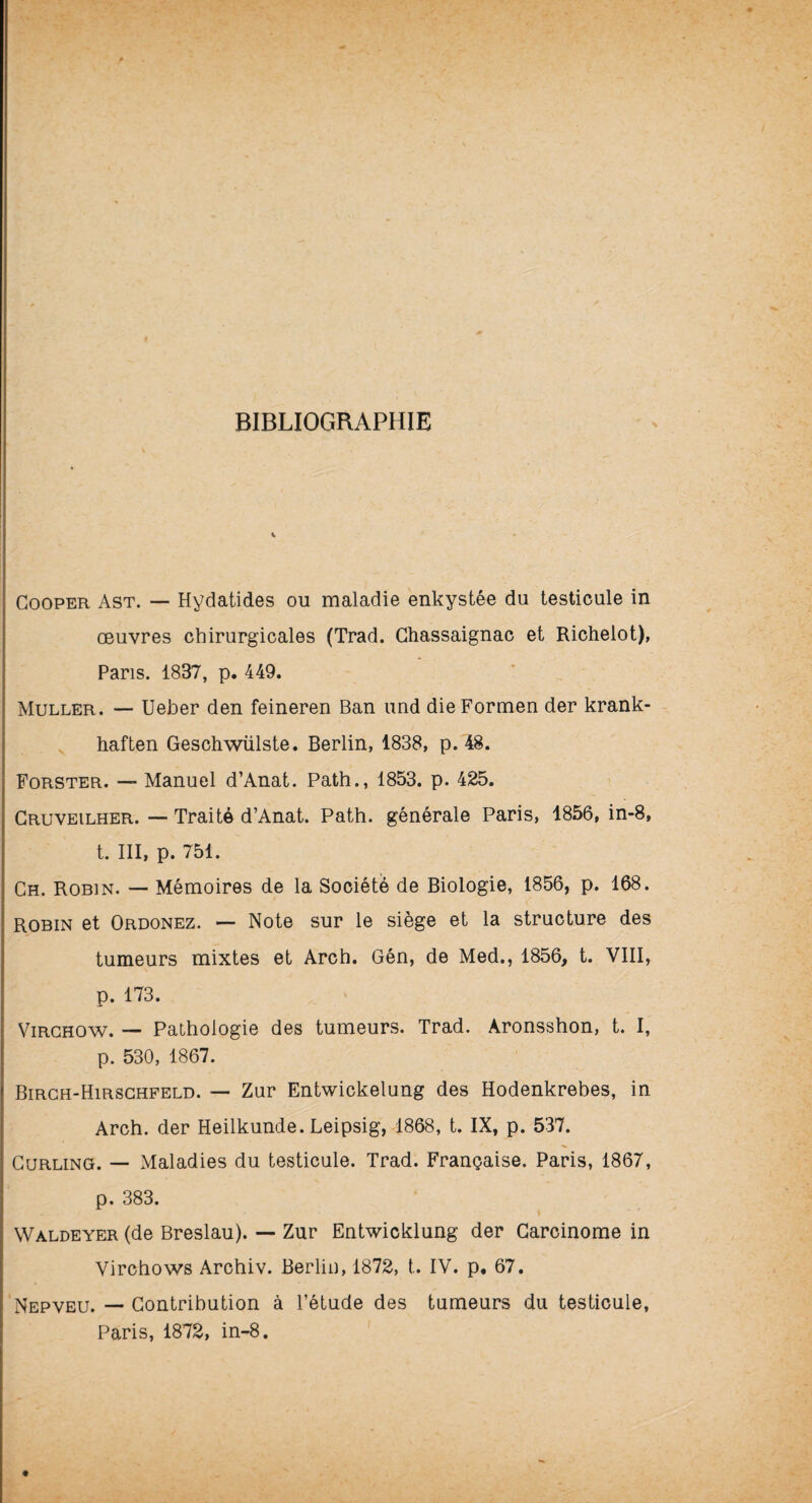 BIBLIOGRAPHIE Cooper Ast. — Hydatides ou maladie enkystée du testicule in œuvres chirurgicales (Trad. Ghassaignac et Richelot), Pans. 1837, p. 449. Muller. — Ueber den feineren Ban und dieFormen der krank- haften Geschwülste. Berlin, 1838, p. 48. Forster. — Manuel d’Anat. Path., 1853. p. 425. Gruveilher. — Traité d’Anat. Path. générale Paris, 1856, in-8, t. III, p. 751. Ch. Robin. — Mémoires de la Société de Biologie, 1856, p. 168. robin et Ordonez. — Note sur le siège et la structure des tumeurs mixtes et Arch. Gén, de Med., 1856, t. VIII, p. 173. Virchow. — Pathologie des tumeurs. Trad. Aronsshon, t. I, p. 530, 1867. Birch-Hirschfeld. — Zur Entwickelung des Hodenkrebes, in Arch. der Heilkunde. Leipsig, 1868, t. IX, p. 537. Curling. — Maladies du testicule. Trad. Française. Paris, 1867, p. 383. Wàldeyer (de Breslau). — Zur Entwicklung der Carcinome in Virchows Archiv. Berlin, 1872, t. IV. p* 67. Nepveu. — Contribution à l’étude des tumeurs du testicule, Paris, 1872, in-8.