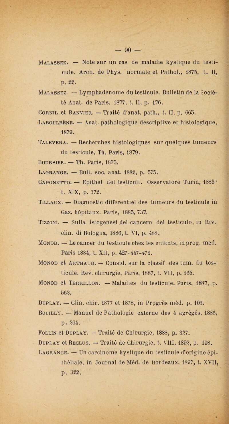 Malassez. —- Note sur un cas de maladie kystique du testi¬ cule, Arch. de Phys, normale et Pathol., 1875, t. II, p. 22. Malassez. — Lymphadénome du testicule. Bulletin de la Socié¬ té Anat. de Paris, 1877, t. Il, p. 176. Cornil et Ranvier. — Traité d’anat. path., t. II, p. 665. Laboulbène. — Anat. pathologique descriptive et histologique, 1879. Talevera. — Recherches histologiques sur quelques tumeurs du testicule. Th. Paris, 1879. Boursier. — Th. Paris, 1875. Lagrange. — Bull. soc. anat. 1882, p. 575. Gaponetto. — Epithel del testiculi. Osservatore Turin, 1883’ t. XIX, p. 372. Tillaux. — Diagnostic différentiel des tumeurs du testicule in Gaz. hôpitaux, Paris, 1885,737. Tizzoni. — Sulla istogenesi del cancero del testiculo, in Riv. clin, di Bologua, 1886, t. VI, p. 488. Monod. — Le cancer du testicule chez les eafants, inprog. med. Paris 1884, t. XII, p. 427-447-471. Monod et Arthaud. — Gonsid. sur la classif. des tum. du tes¬ ticule. Rev. chirurgie, Paris, 1887, t. VII, p. 165. Monod et Terrillon. —Maladies du testicule. Paris, 1887, p. 562. Duplay. — Clin. chir. 1877 et 1878, in Progrès méd. p. 103. Bouilly. — Manuel de Pathologie externe des 4 agrégés, 1886, p. 264. Follin et Duplay. — Traité de Chirurgie, 1888, p. 327. Duplay et Reclus. — Traité de Chirurgie, t. VIII, 1892, p. 198. Lagrange. — Un carcinome kystique du testicule d’origine épi¬ théliale, in Journal de Méd. de bordeaux, 1897, t. XVII,