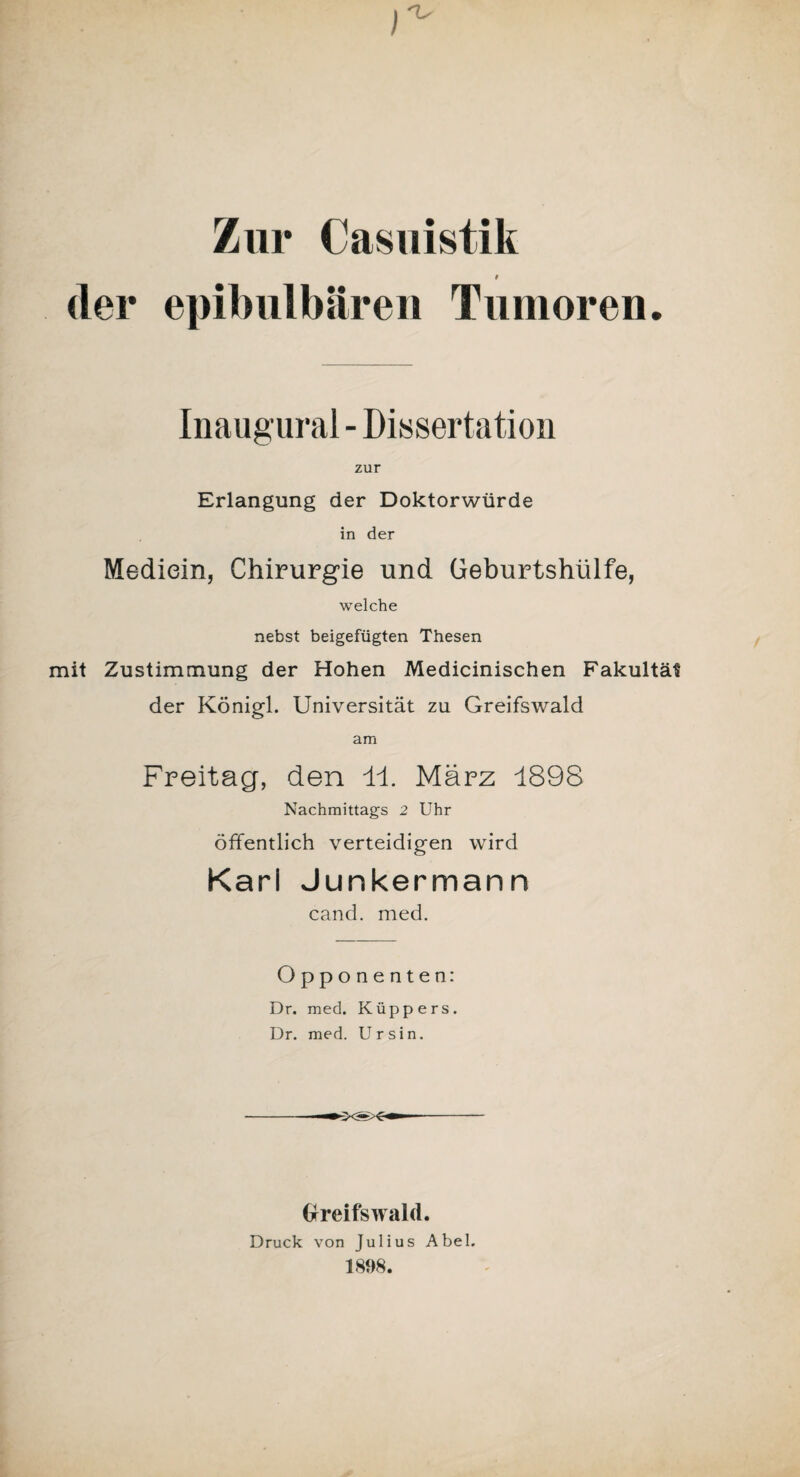 ) •v Zur Casuistik der epibulbären Tumoren. Inaugural - Dissertation zur Erlangung der Doktorwürde in der Mediein, Chirurgie und Geburtshülfe, welche nebst beigefügten Thesen mit Zustimmung der Hohen Medicinischen Fakultät der Königl. Universität zu Greifswald am Freitag, den 11. März 1898 Nachmittags 2 Uhr öffentlich verteidigen wird Karl Junkermann cand. med. Opponenten: Dr. med. Küppers. Dr. med. Ursin. Greifswald. Druck von Julius Abel. 1898.