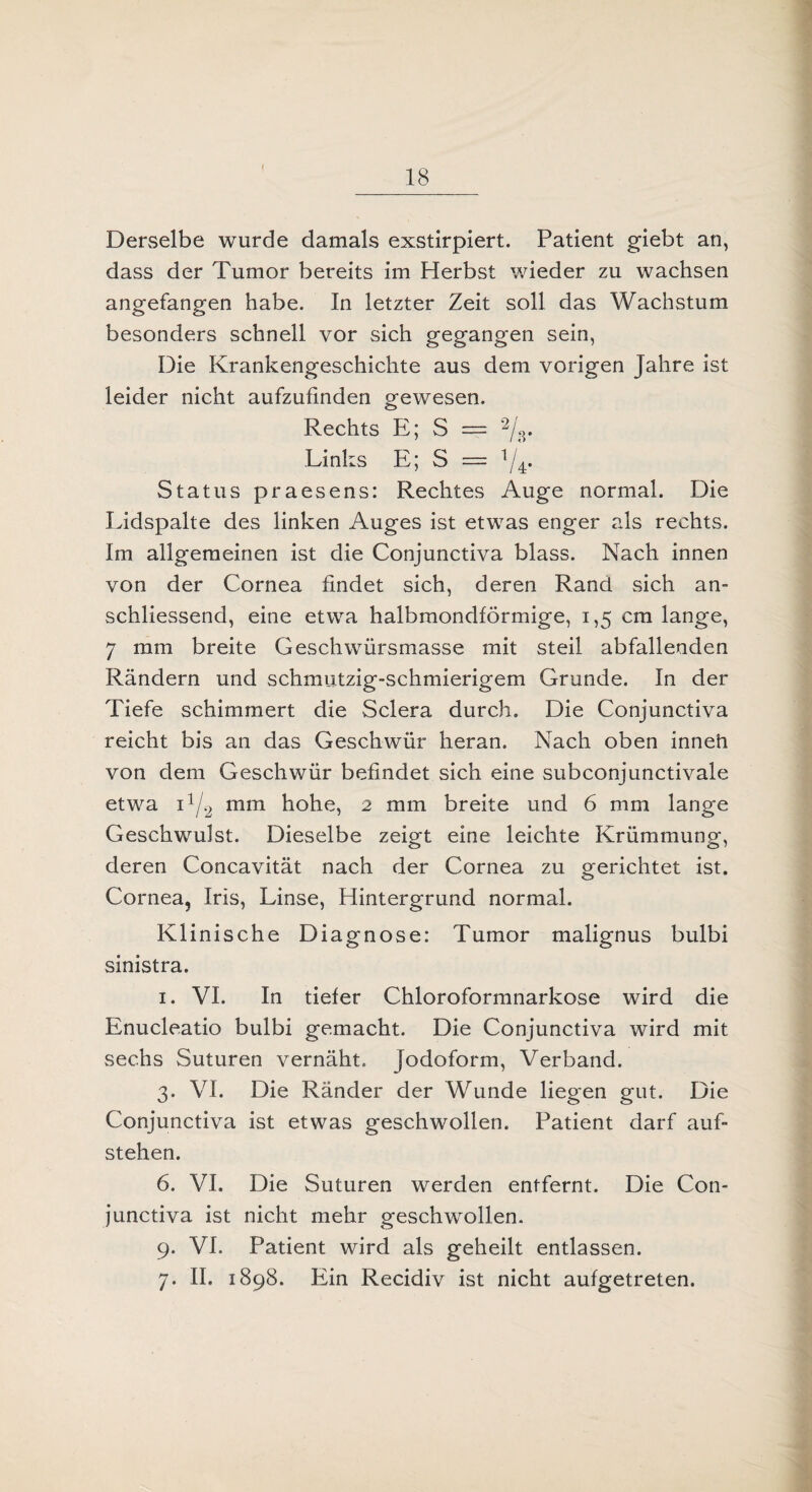 t 18 Derselbe wurde damals exstirpiert. Patient giebt an, dass der Tumor bereits im Herbst wieder zu wachsen angefangen habe. In letzter Zeit soll das Wachstum besonders schnell vor sich gegangen sein, Die Krankengeschichte aus dem vorigen Jahre ist leider nicht aufzufinden gewesen. Rechts E; S = Links E; S = V4. Status praesens: Rechtes Auge normal. Die Lidspalte des linken Auges ist etwas enger als rechts. Im allgemeinen ist die Conjunctiva blass. Nach innen von der Cornea findet sich, deren Rand sich an¬ schliessend, eine etwa halbmondförmige, 1,5 cm lange, 7 mm breite Geschwürsmasse mit steil abfallenden Rändern und schmutzig-schmierigem Grunde. In der Tiefe schimmert die Sclera durch. Die Conjunctiva reicht bis an das Geschwür heran. Nach oben inneh von dem Geschwür befindet sich eine subconjunctivale etwa i1/2 mm hohe, 2 mm breite und 6 mm lange Geschwulst. Dieselbe zeigt eine leichte Krümmung, deren Concavität nach der Cornea zu gerichtet ist. Cornea, Iris, Linse, Hintergrund normal. Klinische Diagnose: Tumor malignus bulbi sinistra. 1. VI. In tiefer Chloroformnarkose wird die Enucleatio bulbi gemacht. Die Conjunctiva wird mit sechs Suturen vernäht. Jodoform, Verband. 3. VI. Die Ränder der Wunde liegen gut. Die Conjunctiva ist etwas geschwollen. Patient darf auf¬ stehen. 6. VI. Die Suturen werden entfernt. Die Con¬ junctiva ist nicht mehr geschwollen. 9. VI. Patient wird als geheilt entlassen. 7. II. 1898. Ein Recidiv ist nicht aufgetreten.