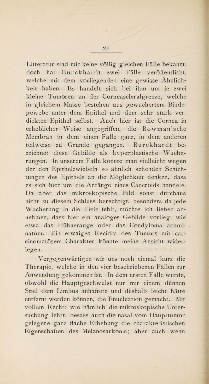 Litteratur sind mir keine völlig gleichen Fälle bekannt, doch hat Burckhardt zwei Fälle veröffentlicht, welche mit dem vorliegenden eine gewisse Ähnlich» keit haben. Es handelt sich bei ihm um je zwei kleine Tumoren an der Corneascleralgrenze, welche in gleichem Masse bestehen aus gewuchertem Binde¬ gewebe unter dem Epithel und dem sehr stark ver¬ dickten Epithel selbst. Auch hier ist die Cornea in erheblicher Weise angegriffen, die Bowman’sche Membran in dem einen Falle ganz, in dem anderen teilweise zu Grunde gegangen. Burckhardt be¬ zeichnet diese Gebilde als hyperplastische Wuche¬ rungen. In unserem Falle könnte man vielleicht wegen der den Epithelzwiebeln so ähnlich sehenden Schich¬ tungen des Epithels an die Möglichkeit denken, dass es sich hier um die Anfänge eines Cancroids handele. Da aber das mikroskopische Bild sonst durchaus nicht zu diesem Schluss berechtigt, besonders da jede Wucherung in die Tiefe fehlt, möchte ich lieber an¬ nehmen, dass hier ein analoges Gebilde vorliegt wie etwa das Hühnerauge oder das Condyloma acumi- , natum. Ein etwaiges Recidiv des Tumors mit car- cinomatösem Charakter könnte meine Ansicht wider¬ legen. Vergegenwärtigen wir uns noch einmal kurz die Therapie, welche in den vier beschriebenen Fällen zur Anwendung gekommen ist. In dem ersten Falle wurde, obwohl die Hauptgeschwulst nur mit einem dünnen Stiel dem Limbus anhaftete und deshalb leicht hätte entfernt werden können, die Enucleation gemacht. Mit vollem Recht; wie nämlich die mikroskopische Unter¬ suchung lehrt, besass auch die nasal vom Haupttumor gelegene ganz flache Erhebung die charakteristischen Eigenschaften des Melanosarkoms; aber auch wenn