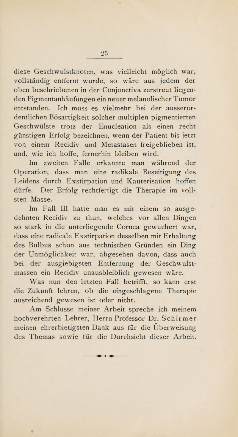 diese Geschwulstknoten, was vielleicht möglich war, vollständig entfernt wurde, so wäre aus jedem der oben beschriebenen in der Conjunctiva zerstreut liegen¬ den Pigmentanhäufungen ein neuer melanolischer Tumor entstanden. Ich muss es vielmehr bei der ausseror¬ dentlichen Bösartigkeit solcher multiplen pigmentierten Geschwülste trotz der Enucleation als einen recht günstigen Erfolg bezeichnen, wenn der Patient bis jetzt von einem Recidiv und Metastasen freigeblieben ist, und, wie ich hoffe, fernerhin bleiben wird. Im zweiten Falle erkannte man während der Operation, dass man eine radikale Beseitigung des Leidens durch Exstirpation und Kauterisation hoffen dürfe. Der Erfolg rechtfertigt die Therapie im voll¬ sten Masse. Im Fall III hatte man es mit einem so ausge¬ dehnten Recidiv zu thun, welches vor allen Dingen so stark in die unterliegende Cornea gewuchert war, dass eine radicale Exstirpation desselben mit Erhaltung des Bulbus schon aus technischen Gründen ein Ding der Unmöglichkeit war, abgesehen davon, dass auch bei der ausgiebigsten Entfernung der Geschwulst¬ massen ein Recidiv unausbleiblich gewesen wäre. Was nun den letzten Fall betrifft, so kann erst die Zukunft lehren, ob die eingeschlagene Therapie ausreichend gewesen ist oder nicht. Am Schlüsse meiner Arbeit spreche ich meinem hochverehrten Lehrer, Herrn Professor Dr. Schirmer • • meinen ehrerbietigsten Dank aus für die Überweisung des Themas sowie für die Durchsicht dieser Arbeit.