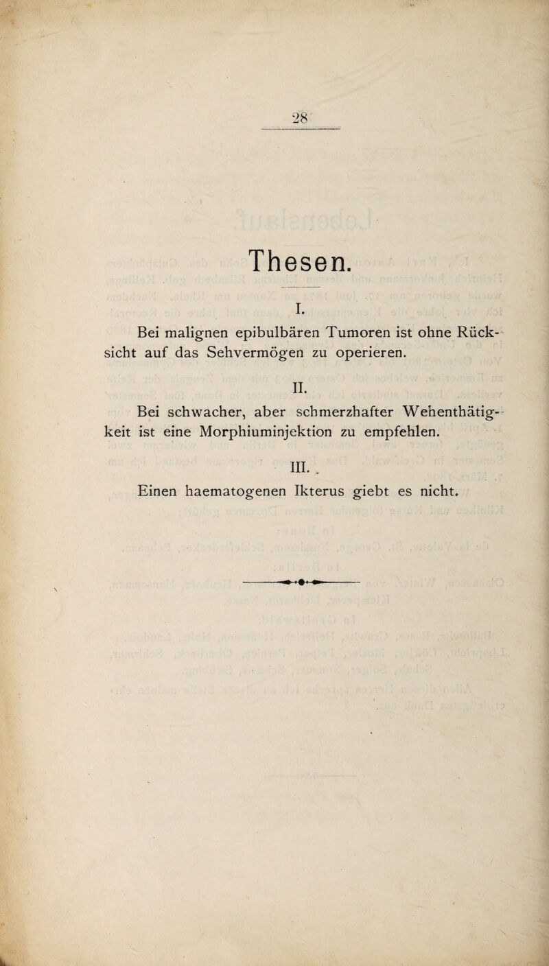 Thesen. I. Bei malignen epibulbären Tumoren ist ohne Rück¬ sicht auf das Sehvermögen zu operieren. II. Bei schwacher, aber schmerzhafter Wehenthätig- keit ist eine Morphiuminjektion zu empfehlen. III. . Einen haematogenen Ikterus giebt es nicht. ♦