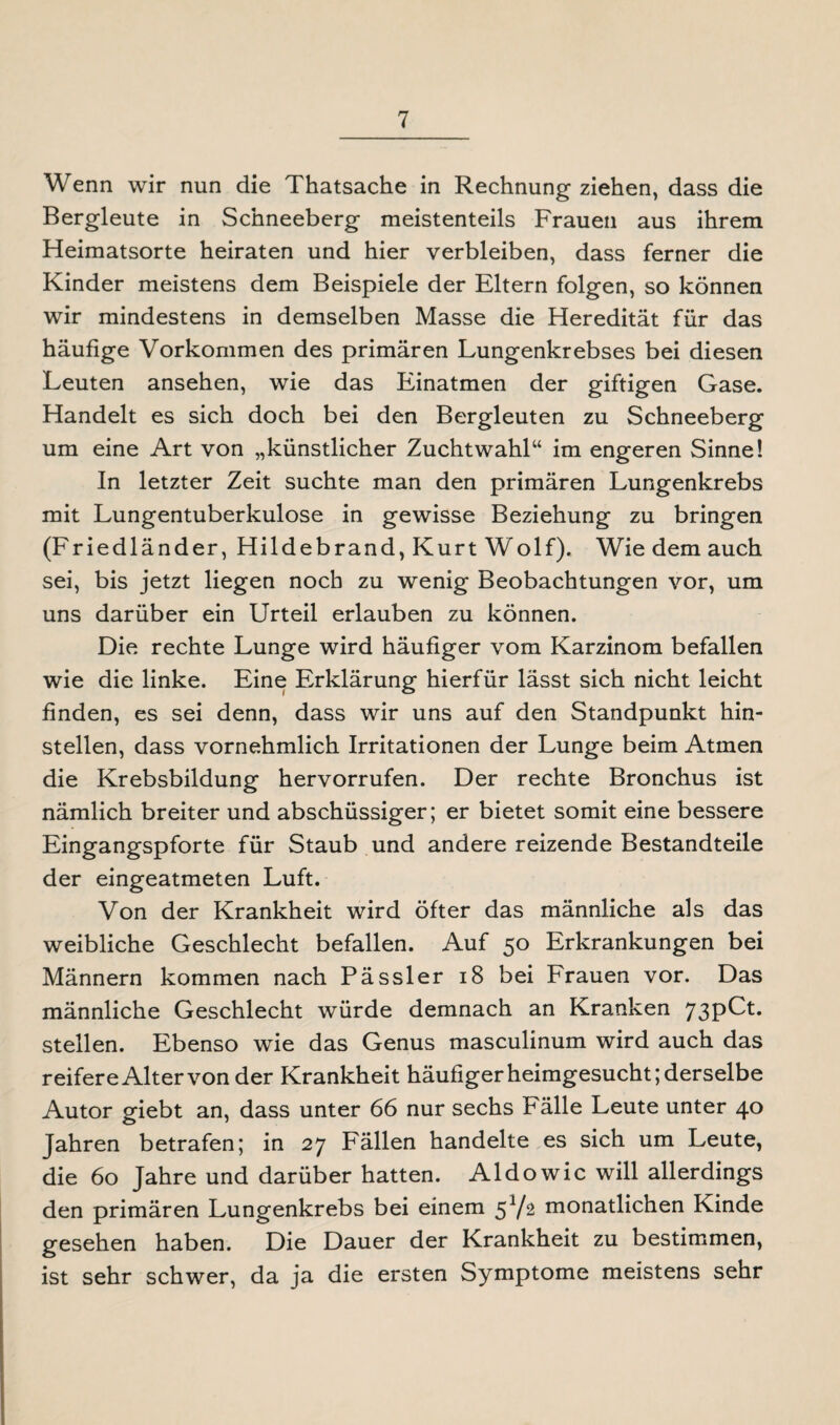 Wenn wir nun die Thatsache in Rechnung ziehen, dass die Bergleute in Schneeberg meistenteils Frauen aus ihrem Heimatsorte heiraten und hier verbleiben, dass ferner die Kinder meistens dem Beispiele der Eltern folgen, so können wir mindestens in demselben Masse die Heredität für das häufige Vorkommen des primären Lungenkrebses bei diesen Leuten ansehen, wie das Einatmen der giftigen Gase. Handelt es sich doch bei den Bergleuten zu Schneeberg um eine Art von „künstlicher Zuchtwahl“ im engeren Sinne! In letzter Zeit suchte man den primären Lungenkrebs mit Lungentuberkulose in gewisse Beziehung zu bringen (Friedländer, Hildebrand, Kurt Wolf). Wie dem auch sei, bis jetzt liegen noch zu wenig Beobachtungen vor, um uns darüber ein Urteil erlauben zu können. Die rechte Lunge wird häufiger vom Karzinom befallen wie die linke. Eine Erklärung hierfür lässt sich nicht leicht finden, es sei denn, dass wir uns auf den Standpunkt hin¬ stellen, dass vornehmlich Irritationen der Lunge beim Atmen die Krebsbildung hervorrufen. Der rechte Bronchus ist nämlich breiter und abschüssiger; er bietet somit eine bessere Eingangspforte für Staub und andere reizende Bestandteile der eingeatmeten Luft. Von der Krankheit wird öfter das männliche als das weibliche Geschlecht befallen. Auf 50 Erkrankungen bei Männern kommen nach Pässler 18 bei Frauen vor. Das männliche Geschlecht würde demnach an Kranken 73pCt. stellen. Ebenso wie das Genus masculinum wird auch das reifere Alter von der Krankheit häufiger heimgesucht; derselbe Autor giebt an, dass unter 66 nur sechs Fälle Leute unter 40 Jahren betrafen; in 27 Fällen handelte es sich um Leute, die 60 Jahre und darüber hatten. Aldowic will allerdings den primären Lungenkrebs bei einem 51/2 monatlichen Kinde gesehen haben. Die Dauer der Krankheit zu bestimmen, ist sehr schwer, da ja die ersten Symptome meistens sehr