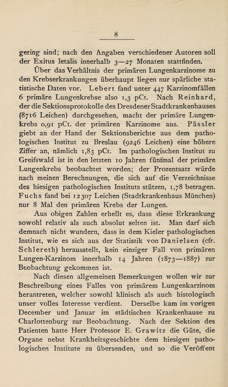 gering sind; nach den Angaben verschiedener Autoren soll der Exitus letalis innerhalb 3—27 Monaten stattfinden. Über das Verhältnis der primären Lungenkarzinome zu den Krebserkrankungen überhaupt liegen nur spärliche sta¬ tistische Daten vor. Lebert fand unter 447 Karzinomfällen 6 primäre Lungenkrebse also 1,3 pCt. Nach Reinhard, der die Sektionsprotokolle des Dresdener Stadtkrankenhauses (8716 Leichen) durchgesehen, macht der primäre Lungen¬ krebs 0,91 pCt. der primären Karzinome aus. Pässler giebt an der Hand der Sektionsberichte aus dem patho¬ logischen Institut zu Breslau (9246 Leichen) eine höhere Ziffer an, nämlich 1,83 pCt. Im pathologischen Institut zu Greifswald ist in den letzten 10 Jahren fünfmal der primäre Lungenkrebs beobachtet worden; der Prozentsatz würde nach meinen Berechnungen, die sich auf die Verzeichnisse des hiesigen pathologischen Instituts stützen, 1,78 betragen. Fuchs fand bei 12307 Leichen (Stadtkrankenhaus München) nur 8 Mal den primären Krebs der Lungen. Aus obigen Zahlen erhellt es, dass diese Erkrankung sowohl relativ als auch absolut selten ist. Man darf sich demnach nicht wundern, dass in dem Kieler pathologischen Institut, wie es sich aus der Statistik von Danielsen (cfr. Schlereth) herausstellt, kein einziger Fall von primären Lungen-Karzinom innerhalb 14 Jahren (1873—-1887) zur Beobachtung gekommen ist. Nach diesen allgemeinen Bemerkungen wollen wir zur Beschreibung eines Falles von primärem Lungenkarzinom herantreten, welcher sowohl klinisch als auch histologisch unser volles Interesse verdient. Derselbe kam im vorigen December und Januar im städtischen Krankenhause zu Charlottenburg zur Beobachtung. Nach der Sektion des Patienten hatte Herr Professor E. Grawitz die Güte, die Organe nebst Krankheitsgeschichte dem hiesigen patho¬ logischen Institute zu übersenden, und so die Veröffent