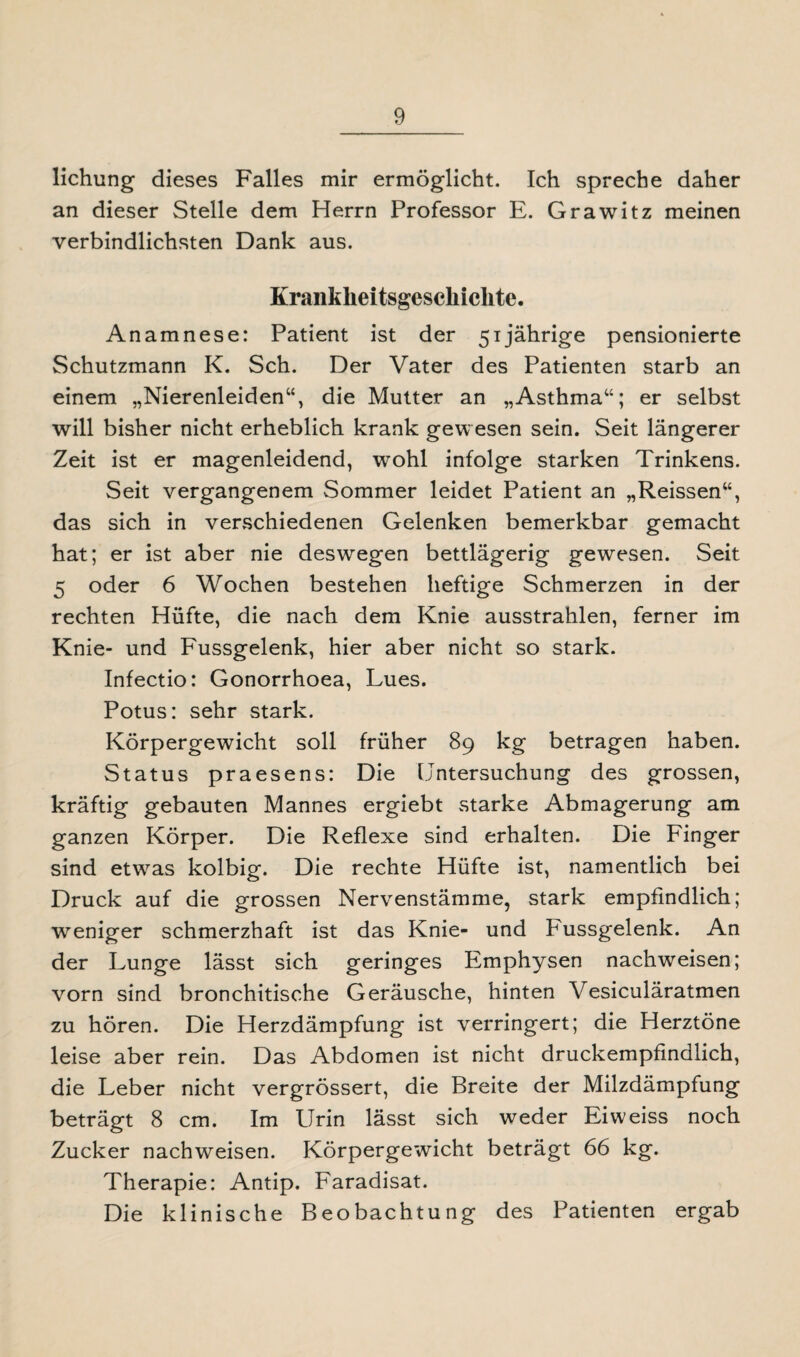 lichung dieses Falles mir ermöglicht. Ich spreche daher an dieser Stelle dem Herrn Professor E. Grawitz meinen verbindlichsten Dank aus. Krankheitsgesckiclite. Anamnese: Patient ist der 51jährige pensionierte Schutzmann K. Sch. Der Vater des Patienten starb an einem „Nierenleiden“, die Mutter an „Asthma“; er selbst will bisher nicht erheblich krank gewesen sein. Seit längerer Zeit ist er magenleidend, wohl infolge starken Trinkens. Seit vergangenem Sommer leidet Patient an „Reissen“, das sich in verschiedenen Gelenken bemerkbar gemacht hat; er ist aber nie deswegen bettlägerig gewesen. Seit 5 oder 6 Wochen bestehen heftige Schmerzen in der rechten Hüfte, die nach dem Knie ausstrahlen, ferner im Knie- und Fussgelenk, hier aber nicht so stark. Infectio: Gonorrhoea, Lues. Potus: sehr stark. Körpergewicht soll früher 89 kg betragen haben. Status praesens: Die Untersuchung des grossen, kräftig gebauten Mannes ergiebt starke Abmagerung am ganzen Körper. Die Reflexe sind erhalten. Die Finger sind etwas kolbig. Die rechte Hüfte ist, namentlich bei Druck auf die grossen Nervenstämme, stark empfindlich; weniger schmerzhaft ist das Knie- und Fussgelenk. An der Lunge lässt sich geringes Emphysen nachweisen; vorn sind bronchitische Geräusche, hinten Vesiculäratmen zu hören. Die Herzdämpfung ist verringert; die Herztöne leise aber rein. Das Abdomen ist nicht druckempfindlich, die Leber nicht vergrössert, die Breite der Milzdämpfung beträgt 8 cm. Im Urin lässt sich weder Eiweiss noch Zucker nachweisen. Körpergewicht beträgt 66 kg. Therapie: Antip. Faradisat. Die klinische Beobachtung des Patienten ergab