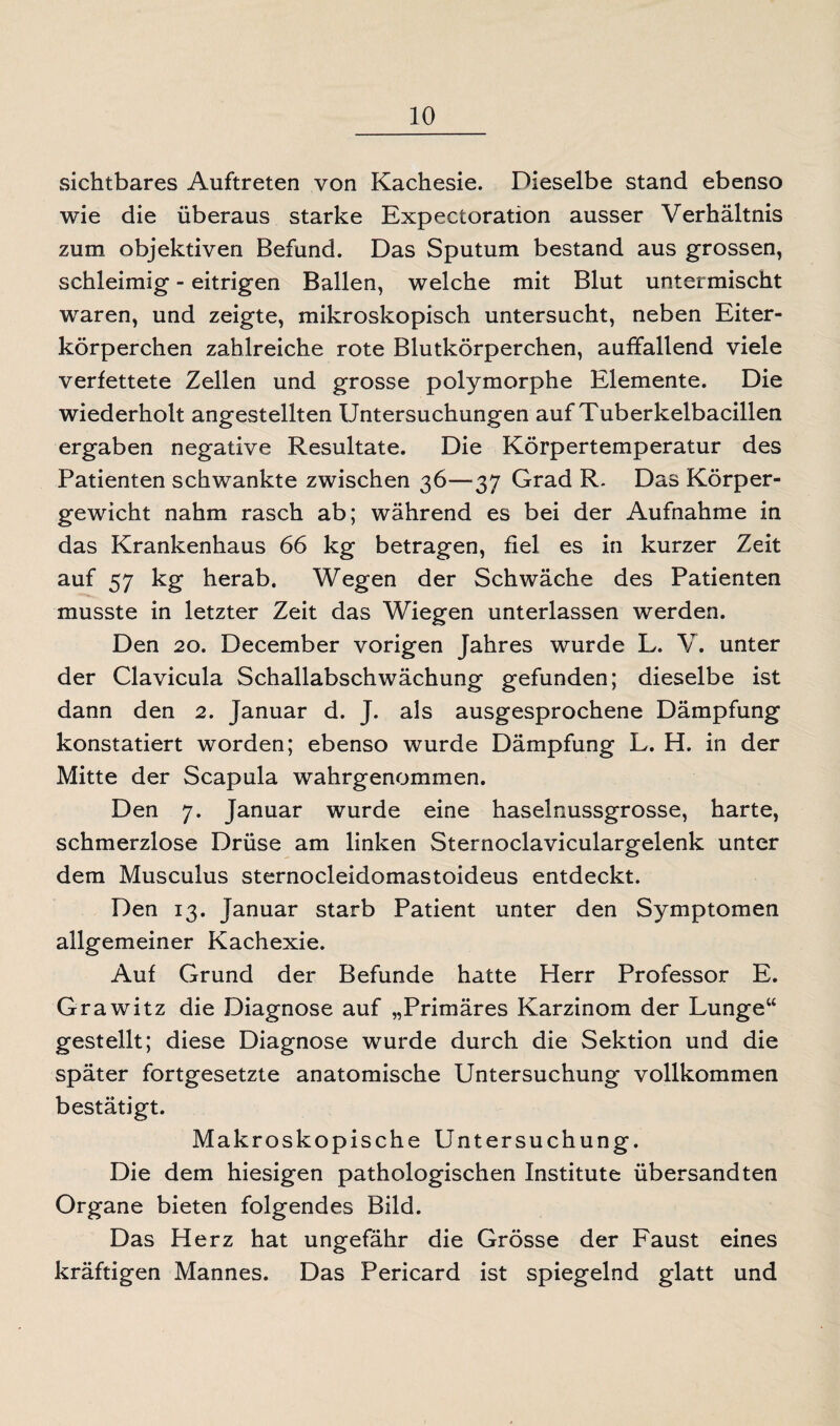 sichtbares Auftreten von Kachesie. Dieselbe stand ebenso wie die überaus starke Expectoration ausser Verhältnis zum objektiven Befund. Das Sputum bestand aus grossen, schleimig - eitrigen Ballen, welche mit Blut untermischt waren, und zeigte, mikroskopisch untersucht, neben Eiter¬ körperchen zahlreiche rote Blutkörperchen, auffallend viele verfettete Zellen und grosse polymorphe Elemente. Die wiederholt angestellten Untersuchungen auf Tuberkelbacillen ergaben negative Resultate. Die Körpertemperatur des Patienten schwankte zwischen 36—37 Grad R. Das Körper¬ gewicht nahm rasch ab; während es bei der Aufnahme in das Krankenhaus 66 kg betragen, fiel es in kurzer Zeit auf 57 kg herab. Wegen der Schwäche des Patienten musste in letzter Zeit das Wiegen unterlassen werden. Den 20. December vorigen Jahres wurde L. V. unter der Clavicula Schallabschwächung gefunden; dieselbe ist dann den 2. Januar d. J. als ausgesprochene Dämpfung konstatiert worden; ebenso wurde Dämpfung L. H. in der Mitte der Scapula wahrgenommen. Den 7. Januar wurde eine haselnussgrosse, harte, schmerzlose Drüse am linken Sternoclaviculargelenk unter dem Musculus sternocleidomastoideus entdeckt. Den 13. Januar starb Patient unter den Symptomen allgemeiner Kachexie. Auf Grund der Befunde hatte Herr Professor E. Grawitz die Diagnose auf „Primäres Karzinom der Lunge“ gestellt; diese Diagnose wurde durch die Sektion und die später fortgesetzte anatomische Untersuchung vollkommen bestätigt. Makroskopische Untersuchung. Die dem hiesigen pathologischen Institute übersandten Organe bieten folgendes Bild. Das Herz hat ungefähr die Grösse der Faust eines kräftigen Mannes. Das Pericard ist spiegelnd glatt und