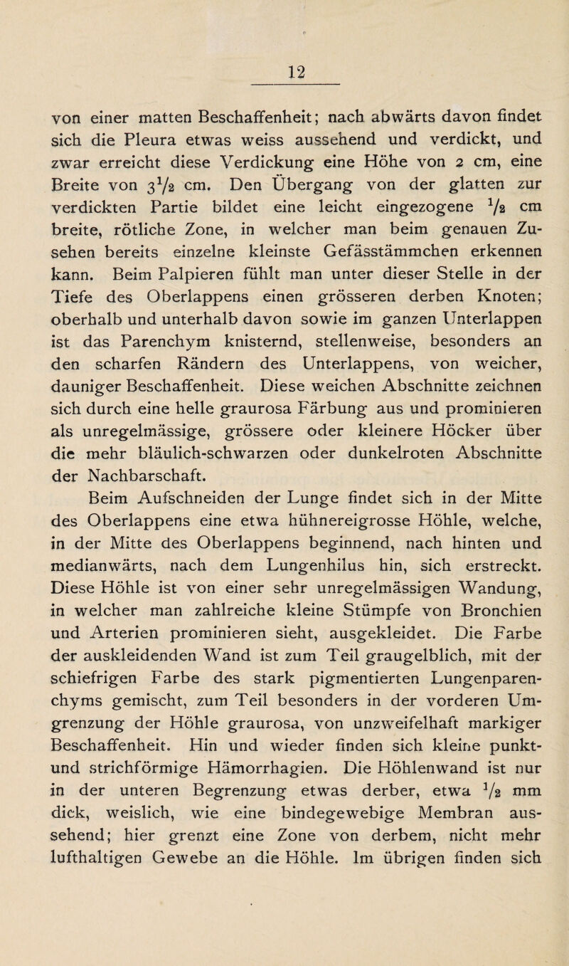 von einer matten Beschaffenheit; nach abwärts davon findet sich die Pleura etwas weiss aussehend und verdickt, und zwar erreicht diese Verdickung eine Höhe von 2 cm, eine Breite von 3Y2 cm. Den Übergang von der glatten zur verdickten Partie bildet eine leicht eingezogene Y2 cm breite, rötliche Zone, in welcher man beim genauen Zu¬ sehen bereits einzelne kleinste Gefässtämmchen erkennen kann. Beim Palpieren fühlt man unter dieser Stelle in der Tiefe des Oberlappens einen grösseren derben Knoten; oberhalb und unterhalb davon sowie im ganzen Unterlappen ist das Parenchym knisternd, stellenweise, besonders an den scharfen Rändern des Unterlappens, von weicher, dauniger Beschaffenheit. Diese w^eichen Abschnitte zeichnen sich durch eine helle graurosa Färbung aus und prominieren als unregelmässige, grössere oder kleinere Höcker über die mehr bläulich-schwarzen oder dunkelroten Abschnitte der Nachbarschaft. Beim Aufschneiden der Lunge findet sich in der Mitte des Oberlappens eine etwa hühnereigrosse Höhle, welche, in der Mitte des Oberlappens beginnend, nach hinten und medianwärts, nach dem Lungenhilus hin, sich erstreckt. Diese Höhle ist von einer sehr unregelmässigen Wandung, in welcher man zahlreiche kleine Stümpfe von Bronchien und Arterien prominieren sieht, ausgekleidet. Die Farbe der auskleidenden Wand ist zum Teil graugelblich, mit der schiefrigen Farbe des stark pigmentierten Lungenparen¬ chyms gemischt, zum Teil besonders in der vorderen Um¬ grenzung der Höhle graurosa, von unzweifelhaft markiger Beschaffenheit. Hin und wieder finden sich kleine punkt- und strichförmige Hämorrhagien. Die Höhlenwand ist nur in der unteren Begrenzung etwas derber, etwa Y2 nun dick, weislich, wie eine bindegewebige Membran aus¬ sehend; hier grenzt eine Zone von derbem, nicht mehr lufthaltigen Gewebe an die Höhle. Im übrigen finden sich