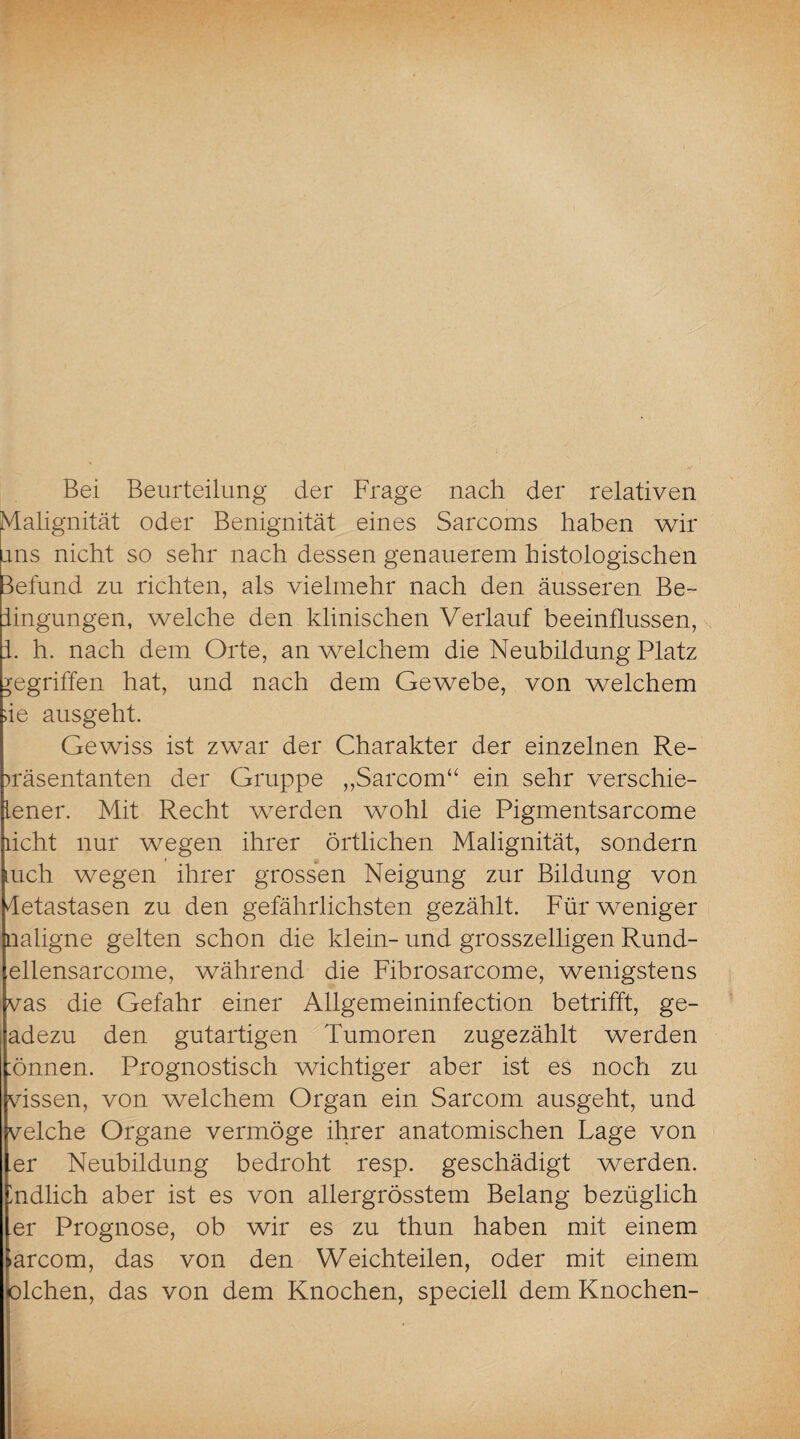 Bei Beurteilung der Frage nach der relativen Malignität oder Benignität eines Sarcoms haben wir uns nicht so sehr nach dessen genauerem histologischen Befund zu richten, als vielmehr nach den äusseren Be¬ iingungen, welche den klinischen Verlauf beeinflussen, i. h. nach dem Orte, an welchem die Neubildung Platz gegriffen hat, und nach dem Gewebe, von welchem ;ie ausgeht. Gewiss ist zwar der Charakter der einzelnen Re¬ präsentanten der Gruppe „Sarcom“ ein sehr verschie- lener. Mit Recht werden wohl die Pigmentsarcome licht nur wegen ihrer örtlichen Malignität, sondern mch wegen ihrer grossen Neigung zur Bildung von detastasen zu den gefährlichsten gezählt. Für weniger naligne gelten schon die klein-und grosszeiligen Rund- ellensarcome, während die Fibrosarcome, wenigstens vas die Gefahr einer Allgemeininfection betrifft, ge- adezu den gutartigen Tumoren zugezählt werden :önnen. Prognostisch wichtiger aber ist es noch zu vissen, von welchem Organ ein Sarcom ausgeht, und velche Organe vermöge ihrer anatomischen Lage von er Neubildung bedroht resp. geschädigt werden, mdlich aber ist es von allergrösstem Belang bezüglich er Prognose, ob wir es zu thun haben mit einem >arcom, das von den Weichteilen, oder mit einem talchen, das von dem Knochen, speciell dem Knochen-