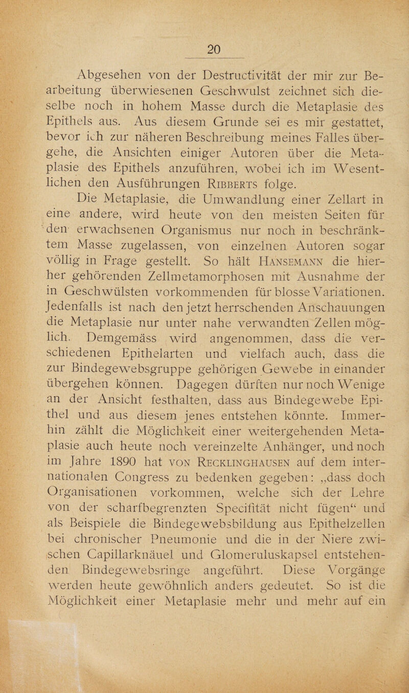 Abgesehen von der Destructivität der mir zur Be¬ arbeitung überwiesenen Geschwulst zeichnet sich die¬ selbe noch in hohem Masse durch die Metaplasie des Epithels aus. Aus diesem Grunde sei es mir gestattet, bevor ich zur näheren Beschreibung meines Falles über¬ gehe, die Ansichten einiger Autoren über die Meta¬ plasie des Epithels anzuführen, wobei ich im Wesent¬ lichen den Ausführungen Ribberts folge. Die Metaplasie, die Umwandlung einer Zellart in eine andere, wird heute von den meisten Seiten für den erwachsenen Organismus nur noch in beschränk¬ tem Masse zugelassen, von einzelnen Autoren sogar völlig in Frage gestellt. So hält Hansemann die hier¬ her gehörenden Zellmetamorphosen mit Ausnahme der in Geschwülsten vorkommenden für blosse Variationen, jedenfalls ist nach den jetzt herrschenden Anschauungen die Metaplasie nur unter nahe verwandten Zellen mög¬ lich. Demgemäss wird angenommen, dass die ver¬ schiedenen Epithelarten und vielfach auch, dass die zur Bindegewebsgruppe gehörigen Gewebe in einander übergehen können. Dagegen dürften nur noch Wenige an der Ansicht festhalten, dass aus Bindegewebe Epi¬ thel und aus diesem jenes entstehen könnte. Immer¬ hin zählt die Möglichkeit einer weitergehenden Meta¬ plasie auch heute noch vereinzelte Anhänger, und noch im Jahre 1890 hat von Recklinghausen auf dem inter¬ nationalen Congress zu bedenken gegeben: „dass doch Organisationen Vorkommen, welche sich der Lehre von der scharfbegrenzten Specifltät nicht fügen“ und als Beispiele die Bindegewebsbildung aus Epithelzellen bei chronischer Pneumonie und die in der Niere zwi¬ schen Capillarknäuel und Glomeruluskapsel entstehen¬ den Bindegewebsringe angeführt. Diese Vorgänge werden heute gewöhnlich anders gedeutet. So ist die Möglichkeit einer Metaplasie mehr und mehr auf ein Ü l ■ - ' ' , , k : ■ j ' , V