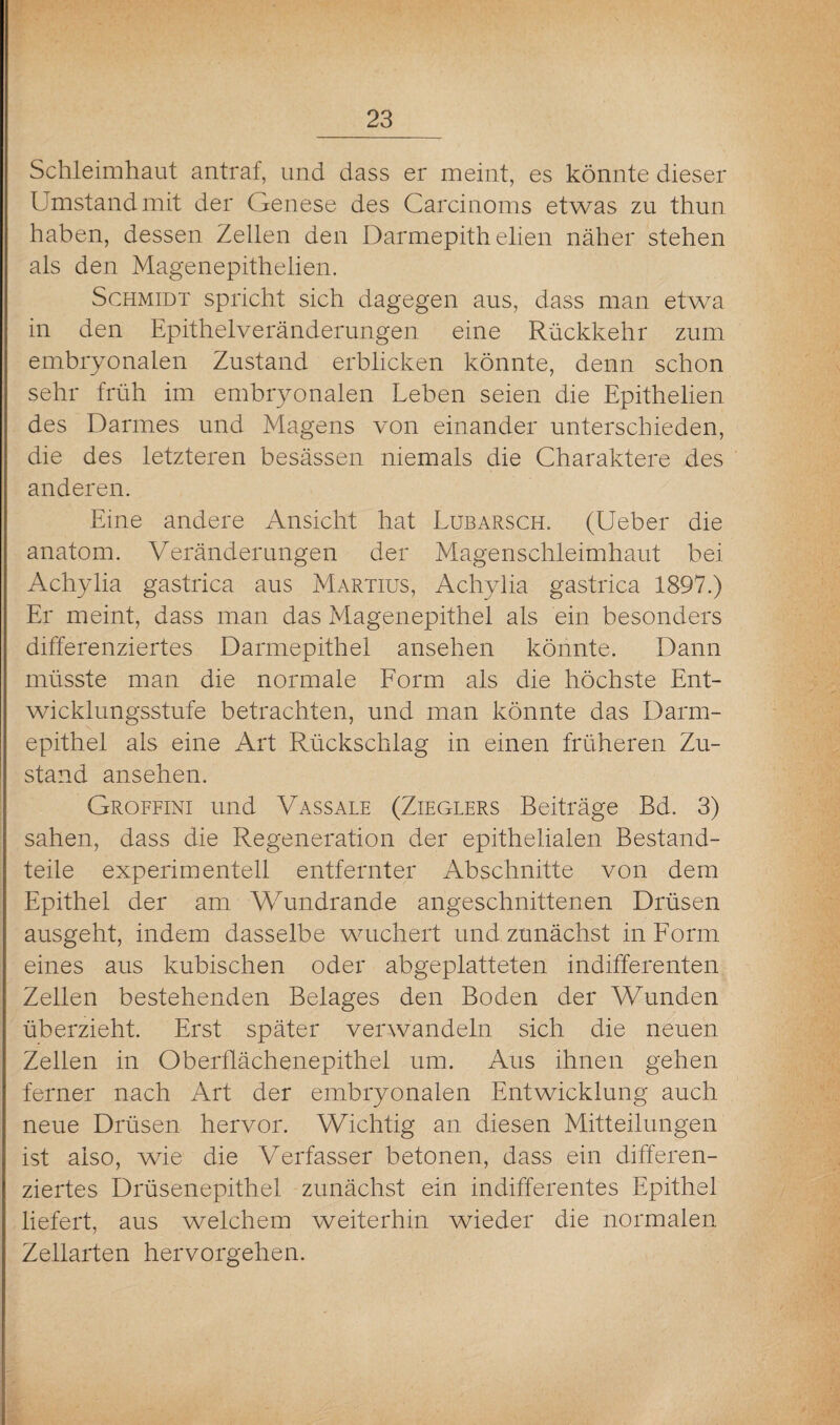 Schleimhaut antraf, und dass er meint, es könnte dieser Umstand mit der Genese des Carcinoms etwas zu thun haben, dessen Zellen den Darmepith elien näher stehen als den Magenepithelien. Schmidt spricht sich dagegen aus, dass man etwa in den Epithelveränderungen eine Rückkehr zum embryonalen Zustand erblicken könnte, denn schon sehr früh im embryonalen Leben seien die Epithelien des Darmes und Magens von einander unterschieden, die des letzteren besässen niemals die Charaktere des anderen. Eine andere Ansicht hat Lubarsch. (Ueber die anatom. Veränderungen der Magenschleimhaut bei Achylia gastrica aus Martius, Achylia gastrica 1897.) Er meint, dass man das Magenepithel als ein besonders differenziertes Darmepithel ansehen könnte. Dann müsste man die normale Form als die höchste Ent¬ wicklungsstufe betrachten, und man könnte das Darm¬ epithel als eine Art Rückschlag in einen früheren Zu¬ stand ansehen. Groffini und Vassale (Zieglers Beiträge Bd. 3) sahen, dass die Regeneration der epithelialen Bestand¬ teile experimentell entfernter Abschnitte von dem Epithel der am Wundrande angeschnittenen Drüsen ausgeht, indem dasselbe wuchert und zunächst in Form eines aus kubischen oder abgeplatteten indifferenten Zellen bestehenden Belages den Boden der Wunden überzieht. Erst später verwandeln sich die neuen Zellen in Oberflächenepithel um. Aus ihnen gehen ferner nach Art der embryonalen Entwicklung auch neue Drüsen hervor. Wichtig an diesen Mitteilungen ist also, wrie die Verfasser betonen, dass ein differen¬ ziertes Drüsenepithel zunächst ein indifferentes Epithel liefert, aus welchem weiterhin wieder die normalen Zellarten hervorgehen.