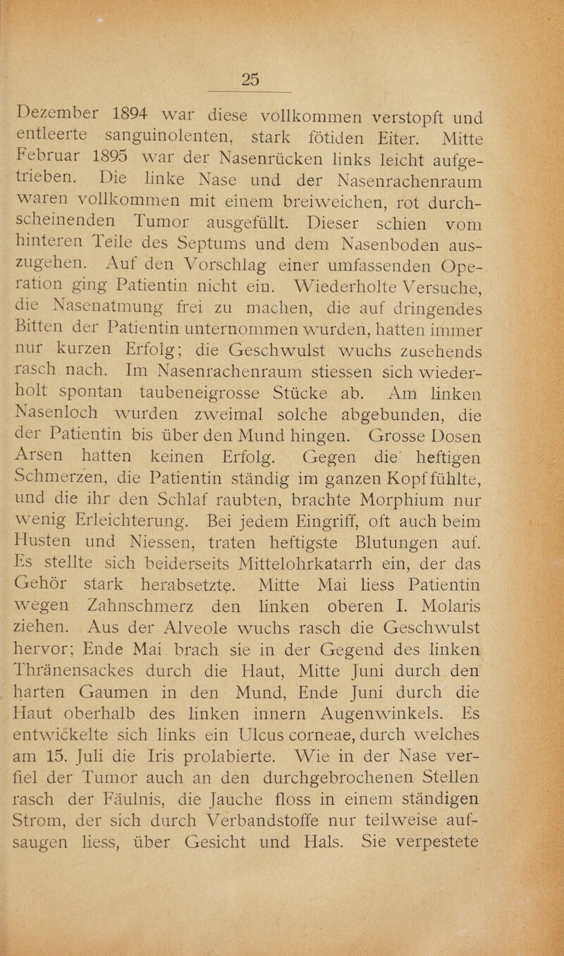 Dezember 1894 war diese vollkommen verstopft und entleerte sanguinolenten, stark fötiden Eiter. Mitte Februar 1895 war der Nasenrücken links leicht aufge- tiieben. Die linke Nase und der Nasenrachenraum waren vollkommen mit einem breiweichen, rot durch¬ scheinenden Tumor ausgefüllt. Dieser schien vom hinteren Teile des Septums und dem Nasenboden aus¬ zugehen. Aut den Vorschlag einer umfassenden Ope¬ ration ging Patientin nicht ein. Wiederholte Versuche, die Nasenatmung frei zu machen, die auf dringendes Bitten der Patientin unternommen wurden, hatten immer nur kurzen Erfolg; die Geschwulst wuchs zusehends rasch nach. Im Nasenrachenraum stiessen sich wieder¬ holt spontan taubeneigrosse Stücke ab. Am linken Nasenloch wurden zweimal solche abgebunden, die der Patientin bis über den Mund hingen. Grosse Dosen Arsen hatten keinen Erfolg. Gegen die heftigen Schmerzen, die Patientin ständig im ganzen Kopf fühlte, und die ihr den Schlaf raubten, brachte Morphium nur wenig Erleichterung. Bei jedem Eingriff, oft auch beim Husten und Niessen, traten heftigste Blutungen auf. Es stellte sich beiderseits Mittelohrkatarrh ein, der das Gehör stark herabsetzte. Mitte Mai liess Patientin wegen Zahnschmerz den linken oberen I. Molaris ziehen. Aus der Alveole wuchs rasch die Geschwulst hervor; Ende Mai brach sie in der Gegend des linken Thränensackes durch die Haut, Mitte Juni durch den harten Gaumen in den Mund, Ende Juni durch die Haut oberhalb des linken innern Augenwinkels. Es entwickelte sich links ein Ulcus corneae, durch welches am 15. Juli die Iris prolabierte. Wie in der Nase ver¬ fiel der Tumor auch an den durchgebrochenen Stellen rasch der Fäulnis, die Jauche floss in einem ständigen Strom, der sich durch Verbandstoffe nur teilweise auf¬ saugen liess, über Gesicht und Hals. Sie verpestete