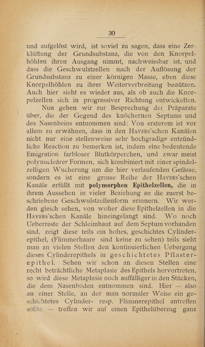 und aufgelöst wird, ist soviel zu sagen, dass eine Zer¬ klüftung der Grundsubstanz, die von den Knorpel¬ höhlen ihren Ausgang nimmt, nachweissbar ist, und dass die Geschwulstzellen nach der Auflösung der Grundsubstanz zu einer körnigen Masse, eben diese Knorpelhöhlen zu ihrer Weiterverbreitung benützen. Auch hier sieht es wieder aus, als ob auch die Knor¬ pelzellen sich in progressiver Richtung entwickelten. Nun gehen wir zur Besprechung der Präparate über, die der Gegend des knöchernen Septums und des Nasenbeins entnommen sind: Von ersterem ist vor allem zu erwähnen, dass in den HAVERs’schen Kanälen nicht nur eine stellenweise sehr hochgradige entzünd¬ liche Reaction zu bemerken ist, indem eine bedeutende Emigration farbloser Blutkörperchen, und zwar meist polynucleärer Formen, sich kombiniert mit einer spindel¬ zelligen Wucherung um die hier verlaufenden Gefässe, sondern es ist eine grosse Reihe der HAVERs’schen Kanäle erfüllt mit polymorphen Epithelzellen, die in ihrem Aussehen in vieler Beziehung an die zuerst be¬ schriebene Geschwulstzellenform erinnern. Wir wer¬ den gleich sehen, von woher diese Epithelzellen in die HAVERs’schen Kanäle hineingelangt sind. Wo noch Ueberreste der Schleimhaut auf dem Septum, vorhanden sind, zeigt diese teils ein hohes, geschiclites Cylinder- epithel, (Flimmerhaare sind keine zu sehen) teils sieht man an vielen Stellen den kontinuierlichen Uebergang dieses Cylinderepithels in geschichtetes Pflaster¬ epithel. Sehen wir schon an diesen Stellen eine recht beträchtliche Metaplasie des Epithels hervortreten, so wird diese Metaplasie noch auffälliger in den Stücken, die dem Nasenboden entnommen sind. Hier — also an einer Stelle, an der man normaler Weise ein ge¬ schichtetes Cylinder- resp. Flimmerepithel antreffen sollte — treffen wir auf einen Epithelüberzug ganz