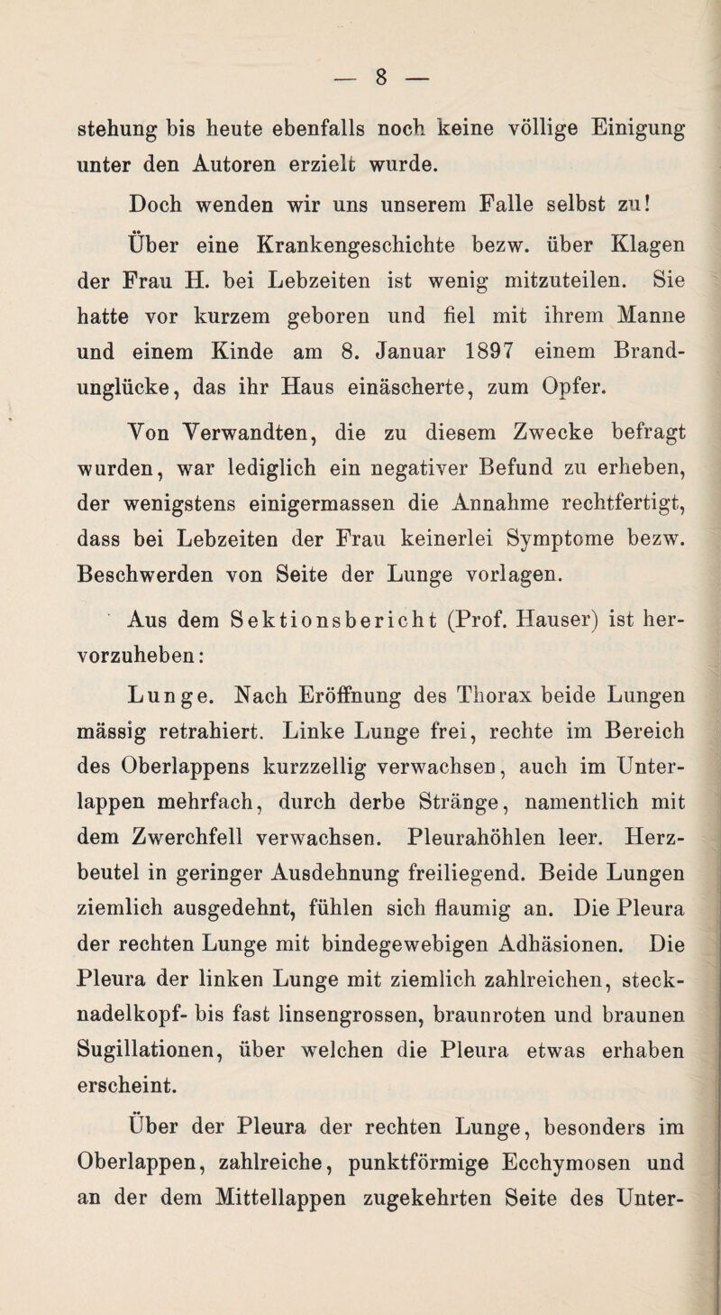 Stellung bis heute ebenfalls noch keine völlige Einigung unter den Autoren erzielt wurde. Doch wenden wir uns unserem Falle selbst zu! Über eine Krankengeschichte bezw. über Klagen der Frau H. bei Lebzeiten ist wenig mitzuteilen. Sie hatte vor kurzem geboren und fiel mit ihrem Manne und einem Kinde am 8. Januar 1897 einem Brand¬ unglücke, das ihr Haus einäscherte, zum Opfer. Yon Verwandten, die zu diesem Zwecke befragt wurden, war lediglich ein negativer Befund zu erheben, der wenigstens einigermassen die Annahme rechtfertigt, dass bei Lebzeiten der Frau keinerlei Symptome bezw. Beschwerden von Seite der Lunge Vorlagen. Aus dem Sektionsbericht (Prof. Hauser) ist her¬ vorzuheben: Lunge. Nach Eröffnung des Thorax beide Lungen massig retrahiert. Linke Lunge frei, rechte im Bereich des Oberlappens kurzzeilig verwachsen, auch im Unter¬ lappen mehrfach, durch derbe Stränge, namentlich mit dem Zwerchfell verwachsen. Pleurahöhlen leer. Herz¬ beutel in geringer Ausdehnung freiliegend. Beide Lungen ziemlich ausgedehnt, fühlen sich flaumig an. Die Pleura der rechten Lunge mit bindegewebigen Adhäsionen. Die Pleura der linken Lunge mit ziemlich zahlreichen, steck- nadelkopf- bis fast linsengrossen, braunroten und braunen Sugillationen, über welchen die Pleura etwas erhaben erscheint. Über der Pleura der rechten Lunge, besonders im Oberlappen, zahlreiche, punktförmige Ecchymosen und an der dem Mittellappen zugekehrten Seite des Unter-