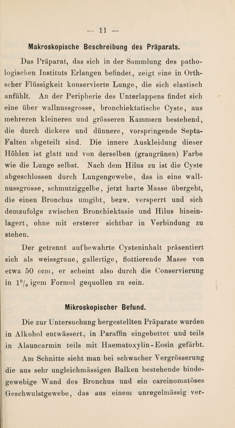 Makroskopische Beschreibung des Präparats. Das Präparat, das sich in der Sammlung des patho¬ logischen Instituts Erlangen befindet, zeigt eine in Orth¬ scher Flüssigkeit konservierte Lunge, die sich elastisch anfühlt. An der Peripherie des Unterlappens findet sich eine über wallnussgrosse, bronchiektatische Cyste, aus mehreren kleineren und grösseren Kammern bestehend, die durch dickere und dünnere, vorspringende Septa- Falten abgeteilt sind. Die innere Auskleidung dieser Höhlen ist glatt und von derselben (graugrünen) Farbe wie die Lunge selbst. Nach dem Hilus zu ist die Cyste abgeschlossen durch Lungengewebe, das in eine wall¬ nussgrosse, schmutziggelbe, jetzt harte Masse übergeht, die einen Bronchus umgibt, bezw. versperrt und sich demzufolge zwischen Bronchiektasie und Hilus hinein¬ lagert, ohne mit ersterer sichtbar in Verbindung zu stehen. Der getrennt aufbewahrte Cysteninhalt präsentiert sich als weissgraue, gallertige, flottierende Masse von etwa 50 ccm, er scheint also durch die Conservierung in 1 °/0 igem Formol gequollen zu sein. Mikroskopischer Befund. Die zur Untersuchung hergestellten Präparate wurden in Alkohol entwässert, in Paraffin eingebettet und teils in Alauncarmin teils mit Haematoxylin-Eosin gefärbt. Am Schnitte sieht man bei schwacher Vergrösserung die aus sehr ungleichmässigen Balken bestehende binde¬ gewebige Wand des Bronchus und ein carcinomatöses Geschwulstgewebe, das aus einem unregelmässig ver-