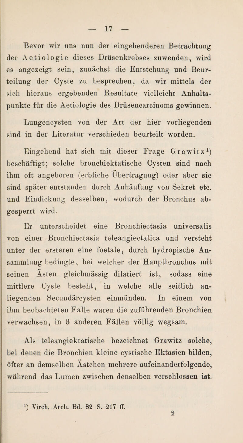 Bevor wir uns nun der eingehenderen Betrachtung der Aetiologie dieses Drüsenkrebses zuwenden, wird es angezeigt sein, zunächst die Entstehung und Beur¬ teilung der Cyste zu besprechen, da wir mittels der sich hieraus ergebenden Resultate vielleicht Anhalts¬ punkte für die Aetiologie des Drüsencarcinoms gewinnen. Lungencysten von der Art der hier vorliegenden sind in der Literatur verschieden beurteilt worden. Eingehend hat sich mit dieser Frage Grawitz1) beschäftigt; solche bronchiektatische Cysten sind nach •• ihm oft angeboren (erbliche Übertragung) oder aber sie sind später entstanden durch Anhäufung von Sekret etc. und Eindickung desselben, wodurch der Bronchus ab¬ gesperrt wird. Er unterscheidet eine Bronchiectasia universalis von einer Bronchiectasia teleangiectatica und versteht unter der ersteren eine foetale, durch hydropische An¬ sammlung bedingte, bei welcher der Hauptbronchus mit •• seinen Asten gleichmässig dilatiert ist, sodass eine mittlere Cyste besteht, in welche alle seitlich an¬ liegenden Secundärcysten einmünden. In einem von ihm beobachteten Falle waren die zuführenden Bronchien verwachsen, in 3 anderen Fällen völlig wegsam. Als teleangiektatische bezeichnet Grawitz solche, bei denen die Bronchien kleine cystische Ektasien bilden, •• öfter an demselben Ästchen mehrere aufeinanderfolgende, während das Lumen zwischen denselben verschlossen ist. *) Virch. Arch. Bd. 82 S. 217 ff. 2