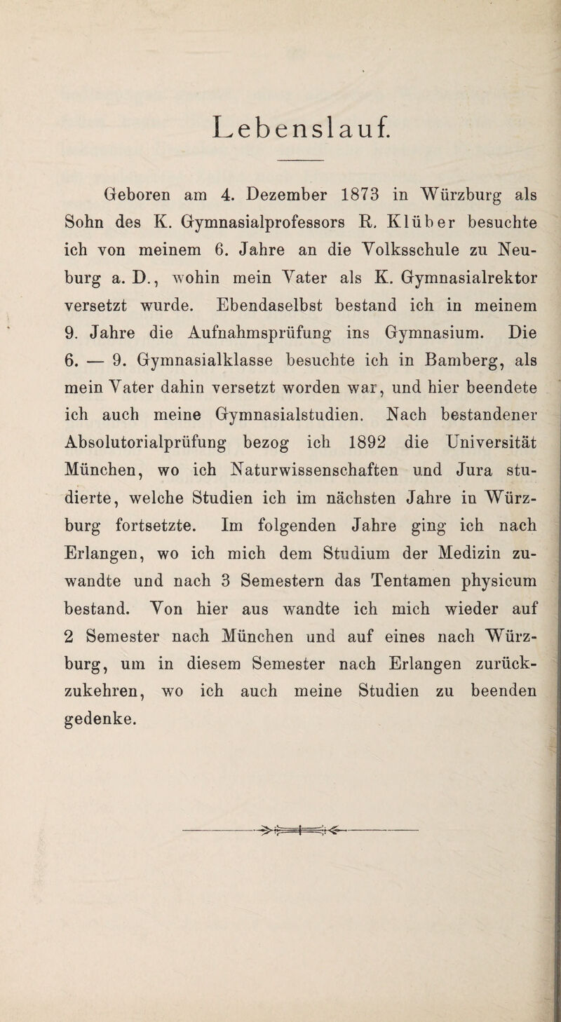 Lebenslauf. Geboren am 4. Dezember 1873 in Würzburg als Sohn des K. Gymnasialprofessors R, Klüber besuchte ich von meinem 6. Jahre an die Yolksschule zu Neu¬ burg a. D., wohin mein Yater als K, Gymnasialrektor versetzt wurde. Ebendaselbst bestand ich in meinem 9. Jahre die Aufnahmsprüfung ins Gymnasium. Die 6. — 9. Gymnasialklasse besuchte ich in Bamberg, als mein Yater dahin versetzt worden war, und hier beendete ich auch meine Gymnasialstudien. Nach bestandener Absolutorialprüfung bezog ich 1892 die Universität München, wo ich Naturwissenschaften und Jura stu¬ dierte, welche Studien ich im nächsten Jahre in Würz¬ burg fortsetzte. Im folgenden Jahre ging ich nach Erlangen, wo ich mich dem Studium der Medizin zu¬ wandte und nach 3 Semestern das Tentamen physicum bestand. Yon hier aus wandte ich mich wieder auf 2 Semester nach München und auf eines nach Würz¬ burg, um in diesem Semester nach Erlangen zurück¬ zukehren, wo ich auch meine Studien zu beenden gedenke.