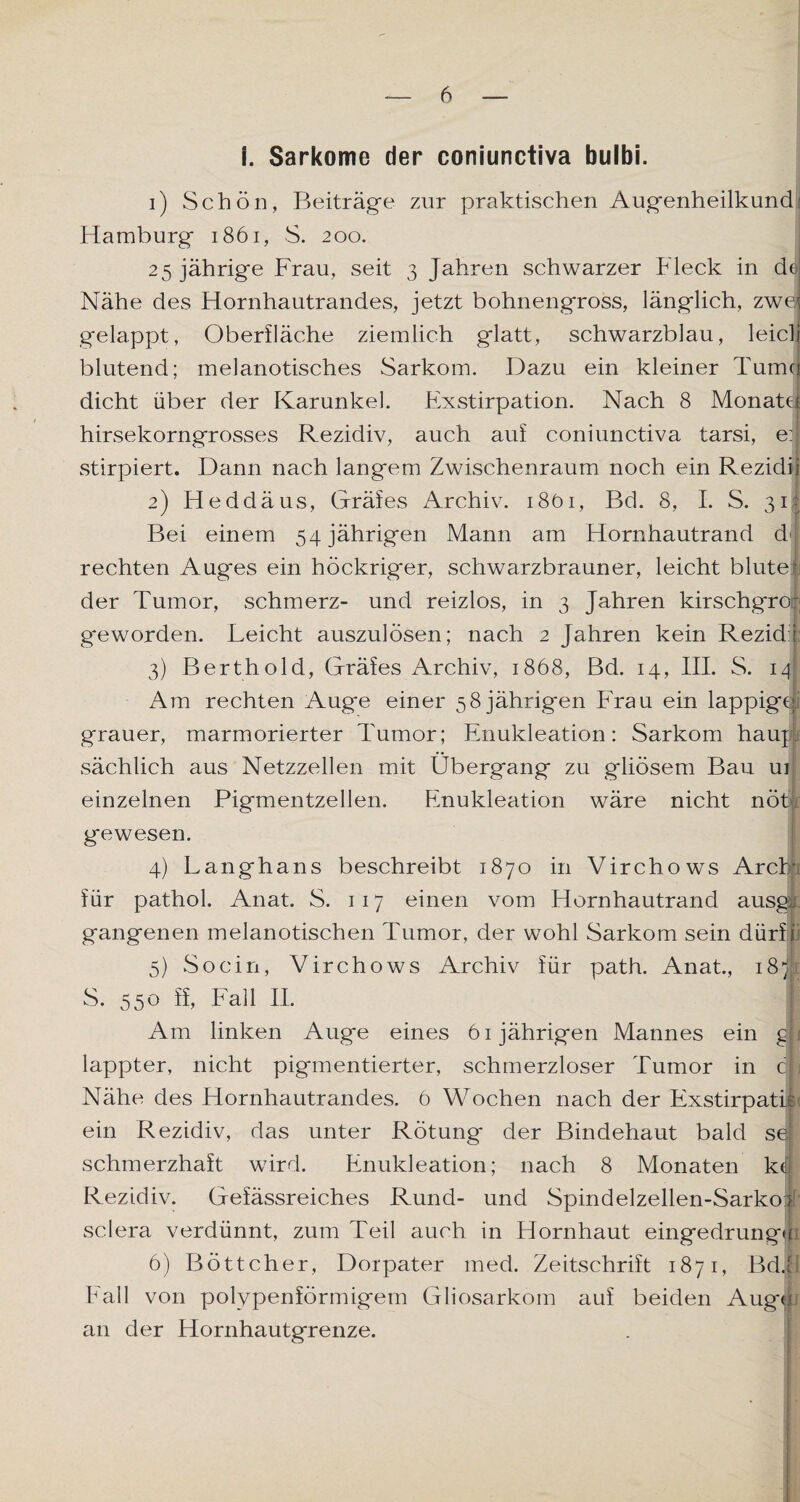 i. Sarkome der coniunctiva bulbi. 1) Schön, Beiträge zur praktischen Augenheilkund Hamburg 1861, S. 200. 25 jährige Frau, seit 3 Jahren schwarzer bleck in de Nähe des Hornhautrandes, jetzt bohnengross, länglich, zw0{ gelappt, Oberfläche ziemlich glatt, schwarzblau, leie li blutend; melanotisches Sarkom. Dazu ein kleiner Tumq dicht über der Karunkel. Exstirpation. Nach 8 MonatJ hirsekorngrosses Rezidiv, auch auf coniunctiva tarsi, eil stirpiert. Dann nach langem Zwischenraum noch ein Rezidii 2) Heddäus, Gräfes Archiv. i8öi, Bd. 8, I. S. 3if Bei einem 54 jährigen Mann am Hornhautrand dl rechten Auges ein höckriger, schwarzbrauner, leicht blute; der Tumor, schmerz- und reizlos, in 3 Jahren kirschgroß geworden. Leicht auszulösen; nach 2 Jahren kein Rezid i 3) Berthold, Gräfes Archiv, 1868, Bd. 14, III. S. 14 Am rechten Auge einer 58jährigen Frau ein lappige, grauer, marmorierter Tumor; Enukleation: Sarkom haupl sächlich aus Netzzellen mit Übergang zu gliösem Bau ur einzelnen Pigmentzellen. Enukleation wäre nicht nöt gewesen. 4) Langhans beschreibt 1870 in Virchows Arcbp für pathol. Anat. S. 117 einen vom Hornhautrand ausgt gangenen melanotischen Tumor, der wohl Sarkom sein dürft 5) So ein, Virchows Archiv für path. Anat., 18p S. 550 ff, Fall II. ! Am linken Auge eines 61jährigen Mannes ein gji lappter, nicht pigmentierter, schmerzloser Tumor in cf; Nähe des Hornhautrandes. 6 Wochen nach der Exstirpatie ein Rezidiv, das unter Rötung der Bindehaut bald sei schmerzhaft wird. Enukleation; nach 8 Monaten k<f Rezidiv. Gefässreiches Rund- und Spindelzellen-Sarkot sclera verdünnt, zum Teil auch in Hornhaut eingedrungfi 6) Böttcher, Dorpater med. Zeitschrift 1871, Bdii Fall von polypenförmigetn Gliosarkom auf beiden Aug«j! an der Hornhautgrenze.