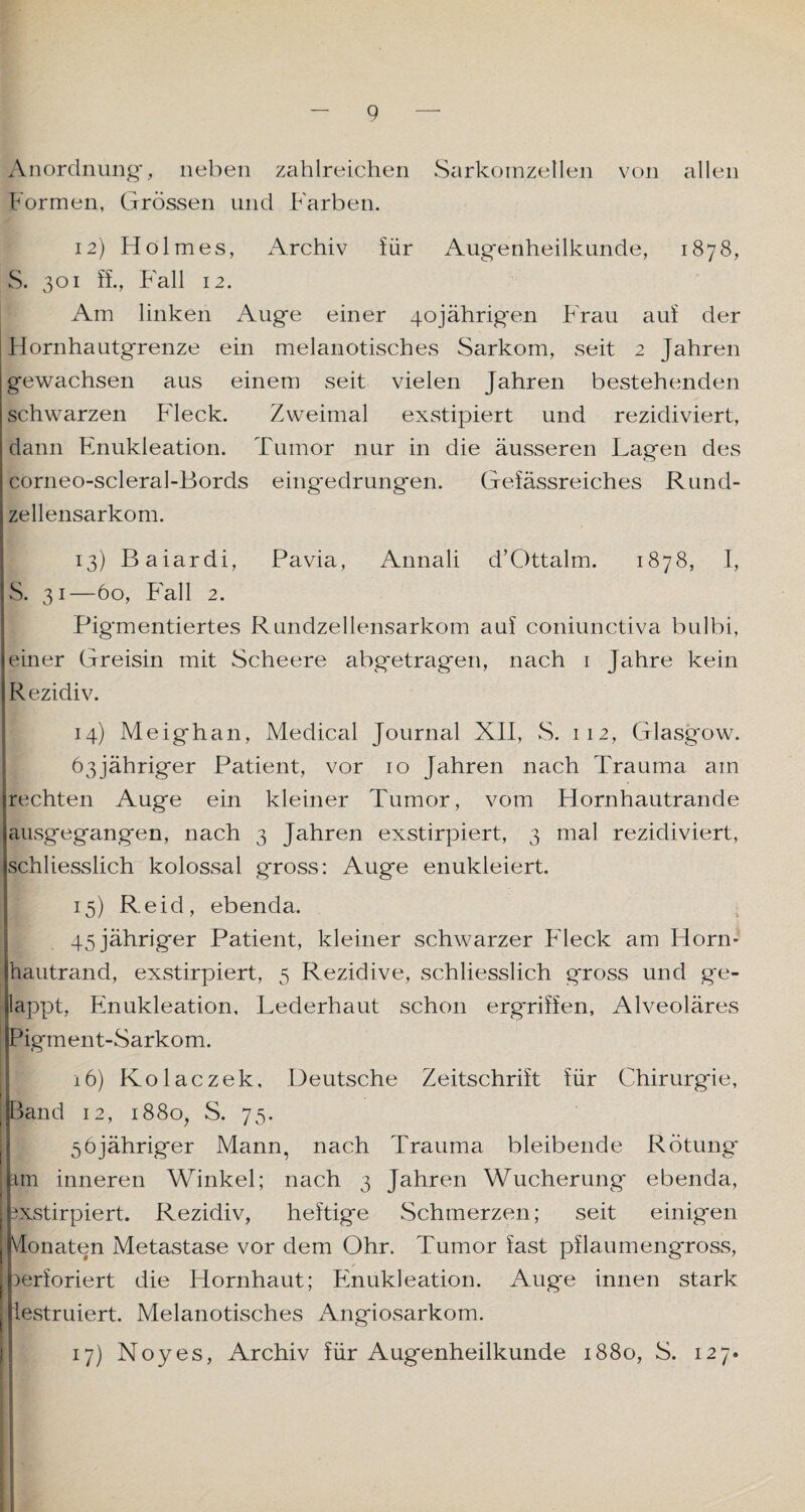 Anordnung, neben zahlreichen Sarkomzellen von allen Formen, Grössen und Farben. 12) Holmes, Archiv für Augenheilkunde, 1878, S. 301 ff., Fall 12. Am linken Auge einer 40jährigen Frau auf der Hornhautgrenze ein melanotisches Sarkom, seit 2 Jahren gewachsen aus einem seit vielen Jahren bestehenden schwarzen Fleck. Zweimal exstipiert und rezidiviert, dann Enukleation. Tumor nur in die äusseren Lagen des corneo-scleral-Bords eing*edrungen. Gefässreiches Rund¬ zellensarkom. 13) Baiardi, Pavia, Annali d’Ottalm. 1878, I, S. 31—60, Fall 2. Pigmentiertes Rundzellensarkom auf coniunctiva bulbi, einer Greisin mit Scheere abgetragen, nach 1 Jahre kein Rezidiv. 14) Meighan, Medical Journal XII, S. 112, Glasgow. 63jähriger Patient, vor 10 Jahren nach Trauma am rechten Auge ein kleiner Tumor, vom Hornhautrande ausgegangen, nach 3 Jahren exstirpiert, 3 mal rezidiviert, schliesslich kolossal gross: Auge enukleiert. 15) Reid, ebenda. 45 jähriger Patient, kleiner schwarzer Fleck am Horn¬ hautrand, exstirpiert, 5 Rezidive, schliesslich gross und ge¬ lappt, Fmukleation, Lederhaut schon ergriffen, Alveoläres | Pigment-Sarkom. 16) Kolaczek, Deutsche Zeitschrift für Chirurgie, | Band 12, 1880, S. 75. 56jähriger Mann, nach Trauma bleibende Rötung* tm inneren Winkel; nach 3 Jahren Wucherung ebenda, exstirpiert. Rezidiv, heftige Schmerzen; seit einigen I Monaten Metastase vor dem Ohr. Tumor fast pflaumeng'ross, ' perforiert die Hornhaut; Fmukleation. Auge innen stark j lestruiert. Melanotisches Angiosarkom. 17) Noyes, Archiv für Augenheilkunde 1880, S. 127.