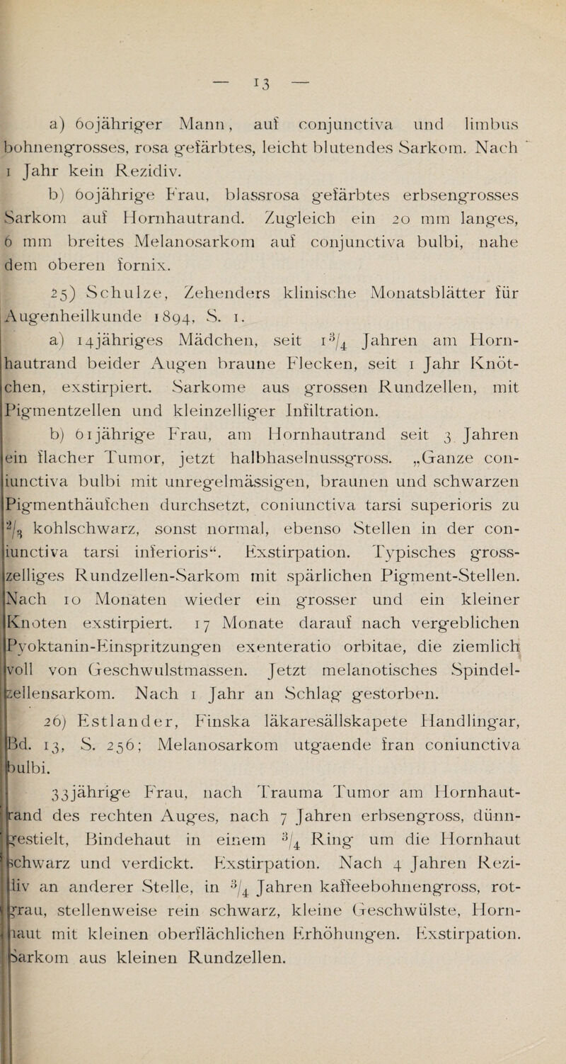 a) öojähriger Mann, auf conjunctiva und limbus bühnengrosses, rosa gefärbtes, leicht blutendes Sarkom. Nach i Jahr kein Rezidiv. b) 60jährige Frau, blassrosa gefärbtes erbseng'rosses Sarkom auf Hornhautrand. Zugleich ein 20 mm langes, 6 mm breites Melanosarkom auf conjunctiva bulbi, nahe dem oberen fornix. 55) Schulze, Zehenders klinische Monatsblätter für Augenheilkunde 1894, S. 1. a) 14jähriges Mädchen, seit i3/4 Jahren am Horn¬ hautrand beider Augen braune Flecken, seit 1 Jahr Knöt¬ chen, exstirpiert. Sarkome aus grossen Rundzellen, mit Pigmentzellen und kleinzelliger Infiltration. b) 61jährige Frau, am Hornhautrand seit 3 Jahren ein flacher Tumor, jetzt halbhaselnussgross. „Ganze con- iunctiva bulbi mit unregelmässigen, braunen und schwarzen Pigmenthäufchen durchsetzt, coniunctiva tarsi superioris zu % kohlschwarz, sonst normal, ebenso Stellen in der con¬ iunctiva tarsi inferioris“. Exstirpation. Typisches gross- zeiliges Rundzellen-Sarkom mit spärlichen Pigment-Stellen. Nach 10 Monaten wieder ein grosser und ein kleiner Knoten exstirpiert. 17 Monate darauf nach vergeblichen I Pyoktanin-Einspritzungen exenteratio orbitae, die ziemlich voll von Geschwulstmassen. Jetzt melanotisches Spindel¬ zellensarkom. Nach 1 Jahr an Schlag gestorben. 26) Estländer, Finska läkaresällskapete Handlingar, Bd. 13, S. 256; Melanosarkom utgaende fran coniunctiva 3ulbi. 33jährige Frau, nach Trauma Tumor am Hornhaut¬ rand des rechten Auges, nach 7 Jahren erbsengross, dünn- gestielt, Bindehaut in einem 3/4 Ring um die Hornhaut schwarz und verdickt. Exstirpation. Nach 4 Jahren Rezi- liv an anderer Stelle, in 3/4 Jahren kaffeebohnengross, rot- p:au, stellenweise rein schwarz, kleine Geschwülste, Florn- umt mit kleinen oberflächlichen Erhöhungen. Exstirpation. Sarkom aus kleinen Rundzellen.