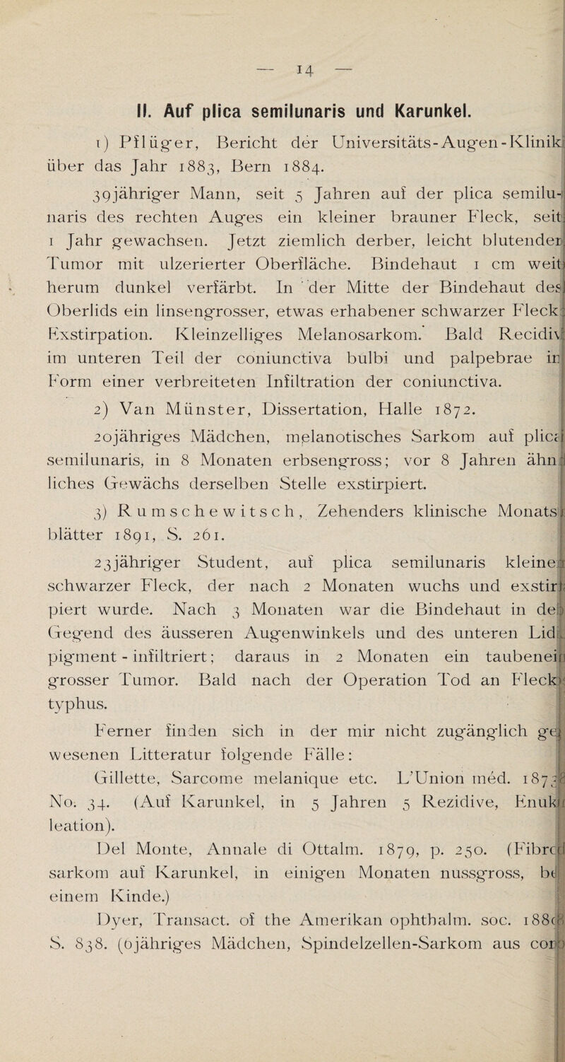 II. Auf plica semilunaris und Karunkel. 1) Pflüger, Bericht der Universitäts- Augen -Klinik über das Jahr 1883, Bern 1884. 39jähriger Mann, seit 5 Jahren auf der plica semilu¬ naris des rechten Auges ein kleiner brauner Fleck, seit; 1 Jahr gewachsen. Jetzt ziemlich derber, leicht blutender; Tumor mit ulzerierter Oberfläche. Bindehaut 1 cm weit) herum dunkel verfärbt. In der Mitte der Bindehaut des! Oberlids ein linsengrosser, etwas erhabener schwarzer Fleck: Exstirpation. Kleinzelliges Melanosarkom. Bald Recidiv: im unteren Teil der coniunctiva bulbi und palpebrae in Form einer verbreiteten Infiltration der coniunctiva. 2) Van Münster, Dissertation, Halle 1872. 20jähriges Mädchen, melanotisches Sarkom auf pliccj semilunaris, in 8 Monaten erbsengross; vor 8 Jahren ähni liches Gewächs derselben Stelle exstirpiert. 3) Rumschewitsch, Zehenders klinische Monats! blätter 1891, S. 261. 2 3 jähriger Student, auf plica semilunaris kleiner schwarzer Fleck, der nach 2 Monaten wuchs und exstirt piert wurde. Nach 3 Monaten war die Bindehaut in de! Gegend des äusseren Augenwinkels und des unteren Lid. pigment - infiltriert; daraus in 2 Monaten ein taubenein grosser Tumor. Bald nach der Operation Tod an Fleck» typhus. Ferner finden sich in der mir nicht zugänglich ge|: wesenen Litteratur folgende Fälle: Gillette, Sarcome melanique etc. L'Union med. 18738 No. 34. (Auf Karunkel, in 5 Jahren 5 Rezidive, Fnukli leation). Del Monte, Annale di Ottalm. 1879, p. 250. (Fibrcd sarkom auf Karunkel, in einigen Monaten nussgross, bdj einem Kinde.) Dyer, Transact. of the Amerikan ophthalm. soc. i88cB S. 838. (öjähriges Mädchen, Spindelzellen-Sarkom aus cor