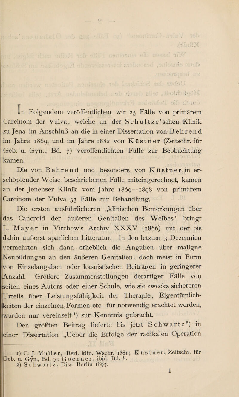 In Folgendem veröffentlichen wir 25 Fälle von primärem Carcinom der Vulva, welche an der Schultze’sehen Klinik zu Jena im Anschluß an die in einer Dissertation von Behrend im Jahre 1869, und im Jahre 1882 von Küstner (Zeitschr. für Geb. u. Gyn., Bd. 7) veröffentlichten Fälle zur Beobachtung kamen. Die von Behren d und besonders von Küstner in er- 1r schöpfender Weise beschriebenen Fälle miteingerechnet, kamen an der Jenenser Klinik vom Jahre 1869—1898 von primärem Carcinom der Vulva 33 Fälle zur Behandlung. Die ersten ausführlicheren „klinischen Bemerkungen über das Cancroid der äußeren Genitalien des Weibes“ bringt L. Mayer in Virchow’s Archiv XXXV (1866) mit der bis dahin äußerst spärlichen Litteratur. In den letzten 3 Dezennien vermehrten sich dann erheblich die Angaben über maligne Neubildungen an den äußeren Genitalien, doch meist in Form von Einzelangaben oder kasuistischen Beiträgen in geringerer Anzahl. Größere Zusammenstellungen derartiger Fälle von seiten eines Autors oder einer Schule, wie sie zwecks sichereren Urteils über Leistungsfähigkeit der Therapie, Eigentümlich¬ keiten der einzelnen Formen etc. für notwendig erachtet werden, wurden nur vereinzelt1) zur Kenntnis gebracht. Den größten Beitrag lieferte bis jetzt Schwartz2) in seiner Dissertation „Ueber die Erfolge der radikalen Operation .Geb 1) C. J. Müller, Berl. klin. Wschr. 1881; Küstner, Zeitschr. für u. Gyn., Bd. 7; Goenner, ibid. Bd. 8. 2) Schwartz, Diss. Berlin 1893.