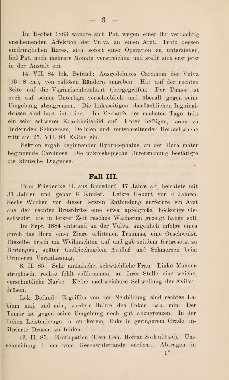 Im Herbst 1883 wandte sich Pat. wegen einer ihr verdächtig erscheinenden Affektion der Vulva an einen Arzt. Trotz dessen eindringlichen Rates, sich sofort einer Operation zu unterziehen, ließ Pat. noch mehrere Monate verstreichen und stellt sich erst jetzt in der Anstalt ein. 14. VII. 84 lok. Befund: Ausgedehntes Carcinom der Vulva (13 : 8 cm), von callösen Rändern umgeben. Hat auf der rechten Seite auf die Vaginalschleimhaut übergegriffen. Der Tumor ist noch auf seiner Unterlage verschieblich und überall gegen seine Umgebung abzugrenzen. Die linksseitigen oberflächlichen Inguinal¬ drüsen sind hart infiltriert. Im Verlaufe der nächsten Tage tritt ein sehr schweres Krankheitsbild auf. Unter heftigen, kaum zu lindernden Schmerzen, Delirien und fortschreitender Herzschwäche tritt am 25. VII. 84 Exitus ein. Sektion ergab beginnenden Hydrocephalus, an der Dura mater beginnende Carcinose. Die mikroskopische Untersuchung bestätigte die klinische Diagnose. Pall III. Frau Friederike H. aus Knosdorf, 47 Jahre alt, heiratete mit 31 Jahren und gebar 6 Kinder. Letzte Geburt vor 4 Jahren. Sechs Wochen vor dieser letzten Entbindung entfernte ein Arzt aus der rechten Brustdrüse eine etwa apfelgroße, höckerige Ge¬ schwulst, die in letzter Zeit rasches Wachstum gezeigt haben soll. Im Sept. 1884 entstand an der Vulva, angeblich infolge eines durch das Horn einer Ziege erlittenen Traumas, eine Geschwulst. Dieselbe brach um Weihnachten auf und gab seitdem fortgesetzt zu Blutungen, später übelriechendem Ausfluß und Schmerzen beim Urinieren Veranlassung. 8. II. 85. Sehr anämische, schwächliche Frau. Linke Mamma atrophisch, rechte fehlt vollkommen, an ihrer Stelle eine weiche, verschiebliche Narbe. Keine nachweisbare Schwellung der Axillar¬ drüsen. Lok. Befund: Ergriffen von der Neubildung sind rechtes La- bium maj. und min., vordere Hälfte des linken Lab. min. Der Tumor ist gegen seine Umgebung noch gut abzugrenzen. In der linken Leistenbeuge in stärkerem, links in geringerem Grade in¬ filtrierte Drüsen zu fühlen. 13. II. 85. Exstirpation (Herr Geh. Hofrat Schultze). Um¬ schneidung 1 cm vom Geschwulstrande entfernt, Abtragen in 1*