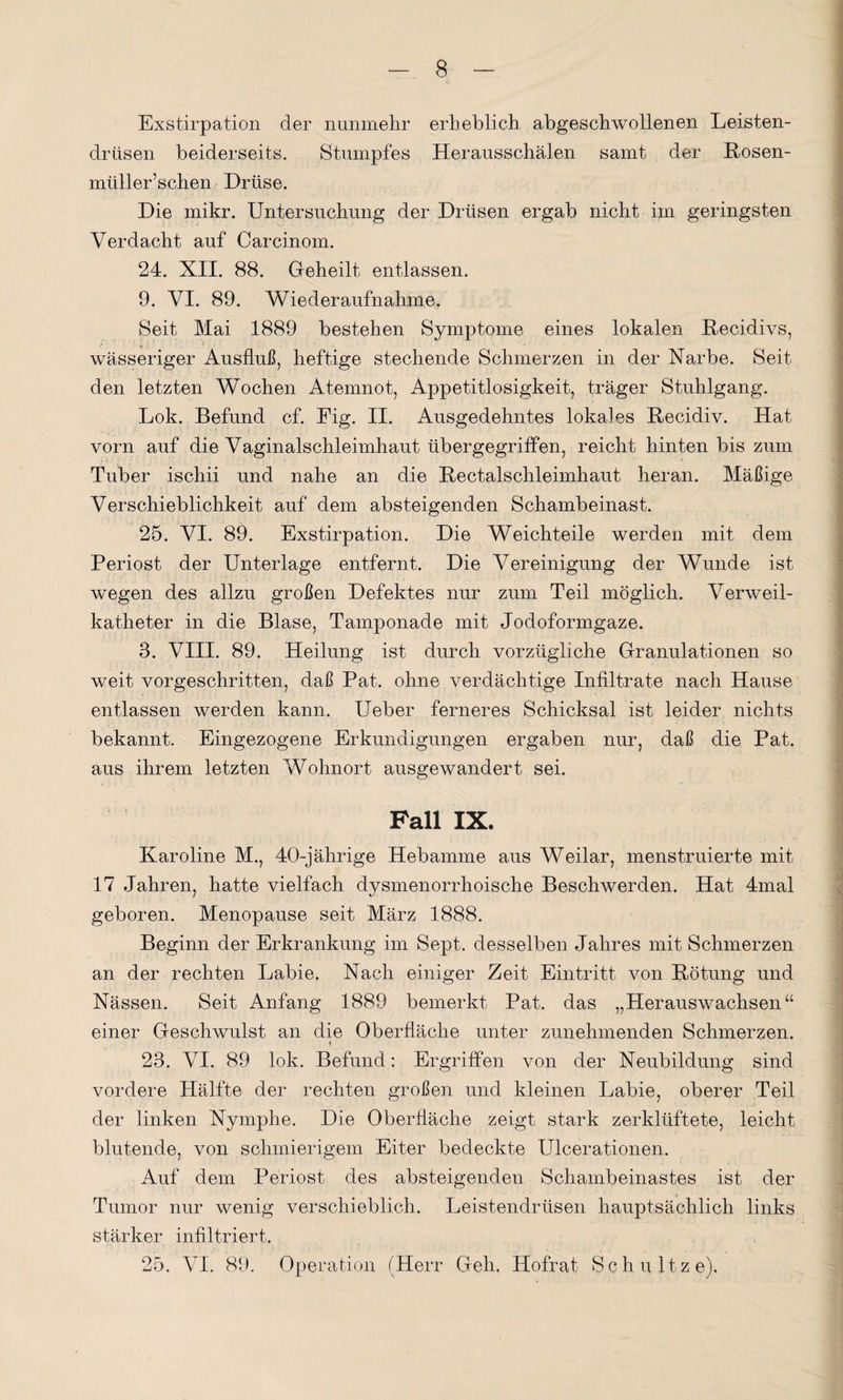 Exstirpation der nunmehr erheblich abgeschwollenen Leisten¬ drüsen beiderseits. Stumpfes Herausschälen samt der Rosen- müller’schen Drüse. Die mikr. Untersuchung der Drüsen ergab nicht im geringsten Verdacht auf Carcinom. 24. XII. 88. Geheilt entlassen. 9. VI. 89. Wiederaufnahme. Seit Mai 1889 bestehen Symptome eines lokalen Recidivs, wässeriger Ausfluß, heftige stechende Schmerzen in der Narbe. Seit den letzten Wochen Atemnot, Appetitlosigkeit, träger Stuhlgang. Lok. Befund cf. Eig. II. Ausgedehntes lokales Recidiv. Hat vorn auf die Vaginalschleimhaut übergegriffen, reicht hinten bis zum Tuber iscliii und nahe an die Rectalschleimhaut heran. Mäßige Verschieblichkeit auf dem absteigenden Schambeinast. 25. VI. 89. Exstirpation. Die Weichteile werden mit dem Periost der Unterlage entfernt. Die Vereinigung der Wunde ist wegen des allzu großen Defektes nur zum Teil möglich. Verweil¬ katheter in die Blase, Tamponade mit Jodoformgaze. 3. VIII. 89. Heilung ist durch vorzügliche Granulationen so weit vorgeschritten, daß Pat. ohne verdächtige Infiltrate nach Hause entlassen werden kann. Ueber ferneres Schicksal ist leider nichts bekannt. Eingezogene Erkundigungen ergaben nur, daß die Pat. aus ihrem letzten Wohnort ausgewandert sei. Fall IX. Karoline M., 40-jährige Hebamme aus Weilar, menstruierte mit 17 Jahren, hatte vielfach dysmenorrhoische Beschwerden. Hat 4mal geboren. Menopause seit März 1888. Beginn der Erkrankung im Sept. desselben Jahres mit Schmerzen an der rechten Labie. Nach einiger Zeit Eintritt von Rötung und Nässen. Seit Anfang 1889 bemerkt Pat. das „Herauswachsen“ einer Geschwulst an die Oberfläche unter zunehmenden Schmerzen. 23. VI. 89 lok. Befund: Ergriffen von der Neubildung sind vordere Hälfte der rechten großen und kleinen Labie, oberer Teil der linken Nymphe. Die Oberfläche zeigt stark zerklüftete, leicht blutende, von schmierigem Eiter bedeckte Ulcerationen. Auf dem Periost des absteigenden Schambeinastes ist der Tumor nur wenig verschieblich. Leistendrüsen hauptsächlich links stärker infiltriert. 25. VI. 89. Operation (Herr Geh. Hofrat Schnitze).