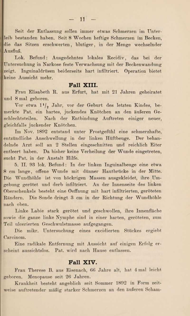 Seit der Entlassung sollen immer etwas Schmerzen im Unter¬ leib bestanden haben. Seit 8 Wochen heftige Schmerzen im Becken, die das Sitzen erschwerten, blutiger, in der Menge wechselnder Ausfluß. Lok. Befund: Ausgedehntes lokales Recidiv, das bei der Untersuchung in Narkose feste Verwachsung mit der Beckenwandung zeigt. Inguinaldrüsen beiderseits hart infiltriert. Operation bietet keine Aussicht mehr. Fall XIII. Frau Elisabeth R. aus Erfurt, hat mit 21 Jahren geheiratet und 8 mal geboren. Vor etwa 1Jahr, vor der Geburt des letzten Kindes, be¬ merkte Pat. ein hartes, juckendes Knötchen an den äußeren Ge¬ schlechtsteilen. Nach der Entbindung Auftreten einiger neuer, gleichfalls juckender Knötchen. Im Nov. 1892 entstand unter Frostgefühl eine schmerzhafte, entzündliche Anschwellung in der linken Htiftbeuge. Der behan¬ delnde Arzt soll an 2 Stellen eingeschnitten und reichlich Eiter entleert haben. Da bisher keine Verheilung der Wunde eingetreten, sucht Pat. in der Anstalt Hilfe. 5. II. 93 lok. Befund: In der linken Inguinalbeuge eine etwa 8 cm lange, offene Wunde mit dünner Hautbrücke in der Mitte. Die Wundhöhle ist von höckrigen Massen ausgekleidet, ihre Um¬ gebung gerötet und derb infiltriert. An der Innenseite des linken Oberschenkels besteht eine Oeffnung mit hart infiltrierten, geröteten Rändern. Die Sonde dringt 3 cm in der Richtung der Wundhöhle nach oben. Linke Labie stark gerötet und geschwollen, ihre Innenfläche sowie die ganze linke Nymphe sind in einer harten, geröteten, zum Teil ulcerierten Geschwulstmasse aufgegangen. Die mikr. Untersuchung eines excidierten Stückes ergiebt Carcinom. Eine radikale Entfernung mit Aussicht auf einigen Erfolg er¬ scheint aussichtslos. Pat. wird nach Hause entlassen. Fall XIV. Frau Therese B. aus Eisenach, 66 Jahre alt, hat 4 mal leicht geboren. Menopause seit 26 Jahren. Krankheit besteht angeblich seit Sommer 1892 in Form zeit¬ weise auftretender mäßig starker Schmerzen an den äußeren Scham-