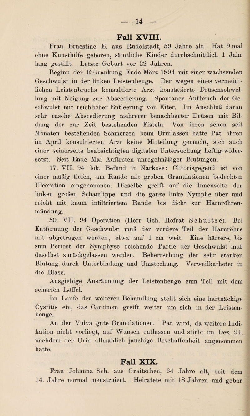 Pall XVIII. Frau Ernestine E. aus Rudolstadt, 59 Jahre alt. Hat 9 mal ohne Kunsthilfe geboren, sämtliche Kinder durchschnittlich 1 Jahr lang gestillt. Letzte Geburt vor 22 Jahren. Beginn der Erkrankung Ende März 1894 mit einer wachsenden Geschwulst in der linken Leistenbeuge. Der wegen eines vermeint¬ lichen Leistenbruchs konsultierte Arzt konstatierte Drüsenschwel¬ lung mit Neigung zur Abscedierung. Spontaner Aufbruch der Ge¬ schwulst mit reichlicher Entleerung von Eiter. Im Anschluß daran sehr rasche Abscedierung mehrerer benachbarter Drüsen mit Bil¬ dung der zur Zeit bestehenden Fisteln. Von ihren schon seit Monaten bestehenden Schmerzen beim Urinlassen hatte Pat. ihren im April konsultierten Arzt keine Mitteilung gemacht, sich auch einer seinerseits beabsichtigten digitalen Untersuchung heftig wider¬ setzt. Seit Ende Mai Auftreten unregelmäßiger Blutungen. 17. VII. 94 lok. Befund in Narkose: Clitorisgegend ist von einer mäßig tiefen, am Rande mit groben Granulationen bedeckten Ulceration eingenommen. Dieselbe greift auf die Innenseite der linken großen Schamlippe und die ganze linke Nymphe über und reicht mit kaum infiltriertem Rande bis dicht zur Harnröhren¬ mündung. 30. VII. 94 Operation (Herr Geh. Hofrat Schultze). Bei Entfernung der Geschwulst muß der vordere Teil der Harnröhre mit abgetragen werden, etwa auf 1 cm weit. Eine härtere, bis zum Periost der Symphyse reichende Partie der Geschwulst muß daselbst zurückgelassen werden. Beherrschung der sehr starken Blutung durch Unterbindung und Umstechung. Verweilkatheter in die Blase. Ausgiebige Ausräumung der Leistenbeuge zum Teil mit dem scharfen Löffel. Im Laufe der weiteren Behandlung stellt sich eine hartnäckige Cystitis ein, das Carcinom greift weiter um sich in der Leisten¬ beuge. An der Vulva gute Granulationen. Pat. wird, da weitere Indi¬ kation nicht vorliegt, auf Wunsch entlassen und stirbt im Dez. 94, nachdem der Urin allmählich jauchige Beschaffenheit angenommen hatte. Fall XIX. Frau Johanna Sch. aus Graitschen, 64 Jahre alt, seit dem 14. Jahre normal menstruiert. Heiratete mit 18 Jahren und gebar