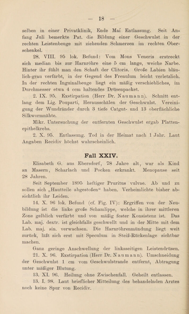 selben in einer Privatklinik, Ende Mai Entlassung. Seit An¬ fang Juli bemerkte Pat. die Bildung einer Geschwulst in der rechten Leistenbeuge mit ziehenden Schmerzen im rechten Ober¬ schenkel. 28. VIII. 95 lok. Befund: Vom Mons Veneris erstreckt sich median bis zur Harnröhre eine 5 cm lange, weiche Narbe. Hinter ihr fühlt man den Schaft der Clitoris. Große Labien bläu¬ lich-grau verfärbt, in der Gegend des Frenulum leicht verletzlich. In der rechten Inguinalbeuge liegt ein mäßig verschiebliches, im Durchmesser etwa 4 ccm haltendes Drüsenpacket. 2. IX. 95. Exstirpation (Herr Dr. Naumann). Schnitt ent¬ lang dem Lig. Pouparti, Herausschälen der Geschwulst. Vereini¬ gung der Wundränder durch 3 tiefe Catgut- und 13 oberflächliche Silkwormnähte. Mikr. Untersuchung der entfernten Geschwulst ergab Platten¬ epithelkrebs. 2. X. 95. Entlassung. Tod in der Heimat nach 1 Jahr. Laut Angaben Becidiv höchst wahrscheinlich. Fall XXIV. Elisabeth G. aus Ebersdorf, 78 Jahre alt, war als Kind an Masern, Scharlach und Pocken erkrankt. Menopause seit 28 Jahren. Seit September 1895 heftiger Pruritus vulvae. Ab und zu sollen sich „Hautteile abgestoßen“ haben. Verheimlichte bisher ab¬ sichtlich ihr Leiden. 14. X. 96 lok. Befund (cf. Pig. IV): Ergriffen von der Neu¬ bildung ist die linke große Schamlippe, welche in ihrer mittleren Zone gelblich verfärbt und von mäßig fester Konsistenz ist. Das Lab. maj. dextr. ist gleichfalls geschwellt und in der Mitte mit dem Lab. maj. sin. verwachsen. Die Harnröhrenmündung liegt weit zurück, läßt sich erst mit Speculum in Steiß-B/ückenlage sichtbar machen. Ganz geringe Anschwellung der linksseitigen Leistendrüsen. 21. X. 96. Exstirpation (Herr Dr. N a u m a n n). Umschneidung der Geschwulst 1 cm vom Geschwulstrande entfernt, Abtragung unter mäßiger Blutung. 13. XI. 96. Heilung ohne Zwischenfall. Geheilt entlassen. 13. I. 98. Laut brieflicher Mitteilung des behandelnden Arztes noch keine Spur von Becidiv.