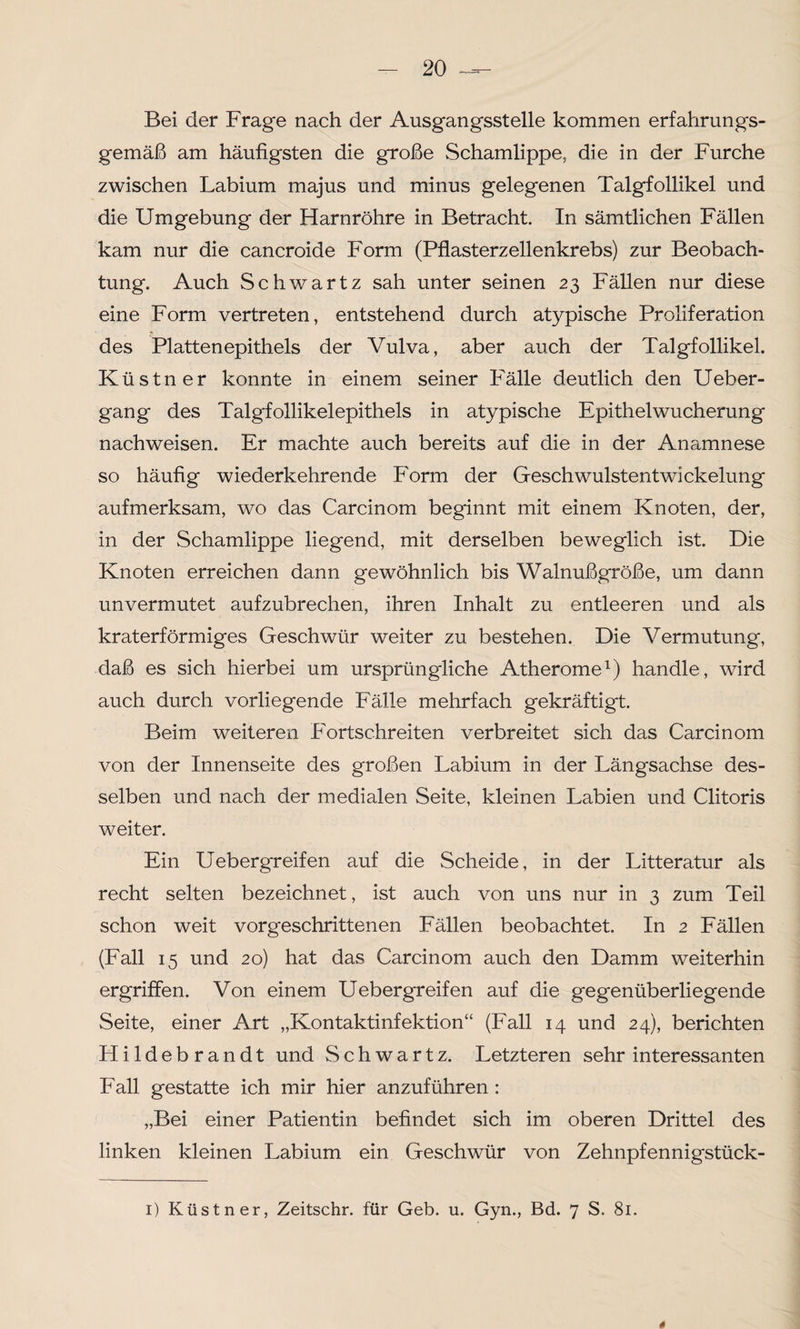 Bei der Frage nach der Ausgangsstelle kommen erfahrungs¬ gemäß am häufigsten die große Schamlippe, die in der Furche zwischen Labium majus und minus gelegenen Talgfollikel und die Umgebung der Harnröhre in Betracht. In sämtlichen Fällen kam nur die cancroide Form (Pflasterzellenkrebs) zur Beobach¬ tung. Auch Schwartz sah unter seinen 23 Fällen nur diese eine Form vertreten, entstehend durch atypische Proliferation des Plattenepithels der Vulva, aber auch der Talgfollikel. Küstner konnte in einem seiner Fälle deutlich den Ueber- gang des Talgfollikelepithels in atypische Epithelwucherung nachweisen. Er machte auch bereits auf die in der Anamnese so häufig wiederkehrende Form der Geschwulstentwickelung aufmerksam, wo das Carcinom beginnt mit einem Knoten, der, in der Schamlippe liegend, mit derselben beweglich ist. Die Knoten erreichen dann gewöhnlich bis Walnußgroße, um dann unvermutet aufzubrechen, ihren Inhalt zu entleeren und als kraterförmiges Geschwür weiter zu bestehen. Die Vermutung, daß es sich hierbei um ursprüngliche Atherome1) handle, wird auch durch vorliegende Fälle mehrfach gekräftigt. Beim weiteren Fortschreiten verbreitet sich das Carcinom von der Innenseite des großen Labium in der Längsachse des¬ selben und nach der medialen Seite, kleinen Labien und Clitoris weiter. Ein Uebergreifen auf die Scheide, in der Litteratur als recht selten bezeichnet, ist auch von uns nur in 3 zum Teil schon weit vorgeschrittenen Fällen beobachtet. In 2 Fällen (Fall 15 und 20) hat das Carcinom auch den Damm weiterhin ergriffen. Von einem Uebergreifen auf die gegenüberliegende Seite, einer Art „Kontaktinfektion“ (Fall 14 und 24), berichten Hildebrandt und Schwartz. Letzteren sehr interessanten Fall gestatte ich mir hier anzuführen : „Bei einer Patientin befindet sich im oberen Drittel des linken kleinen Labium ein Geschwür von Zehnpfennigstück- 1) Küstner, Zeitschr. für Geb. u. Gyn., Bd. 7 S. 81. *