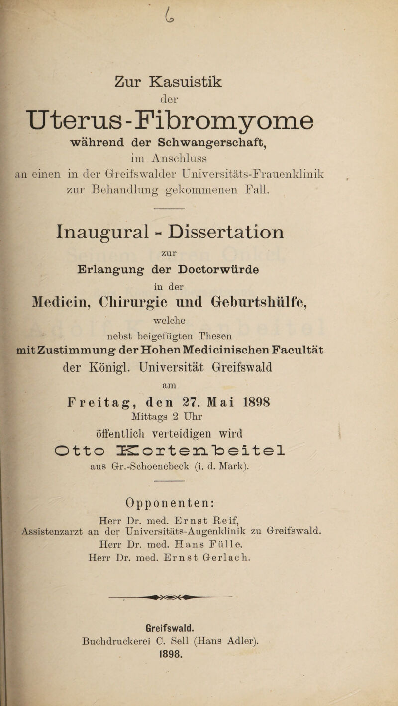 L Zur Kasuistik der Uterus -Fibromyome während der Schwangerschaft, im Anschluss an einen in der Greifswalder Universitäts-Frauenklinik zur Behandlung gekommenen Fall. Inaugural - Dissertation zur Erlangung der Doctorwürde in der Medicin, Chirurgie und Geburtshülfe, welche nebst beigefügten Thesen mit Zustimmung der Hohen Medicinischen Facultät der Königl. Universität Greifswald am Freitag, den 27. Mai 1898 Mittags 2 Uhr öffentlich verteidigen wird Otto ZKZorten-Toeitel aus Gr.-Schoenebeck (i. d. Mark). Opponenten: Herr Dr. med. Ernst Reif, Assistenzarzt an der Universitäts-Augenklinik zu Greifswald. Herr Dr. med. Hans Fülle. Herr Dr. med. Ernst Gerl ach. Greifswald. Buchdruckerei C. Seil (Hans Adler). 1898.