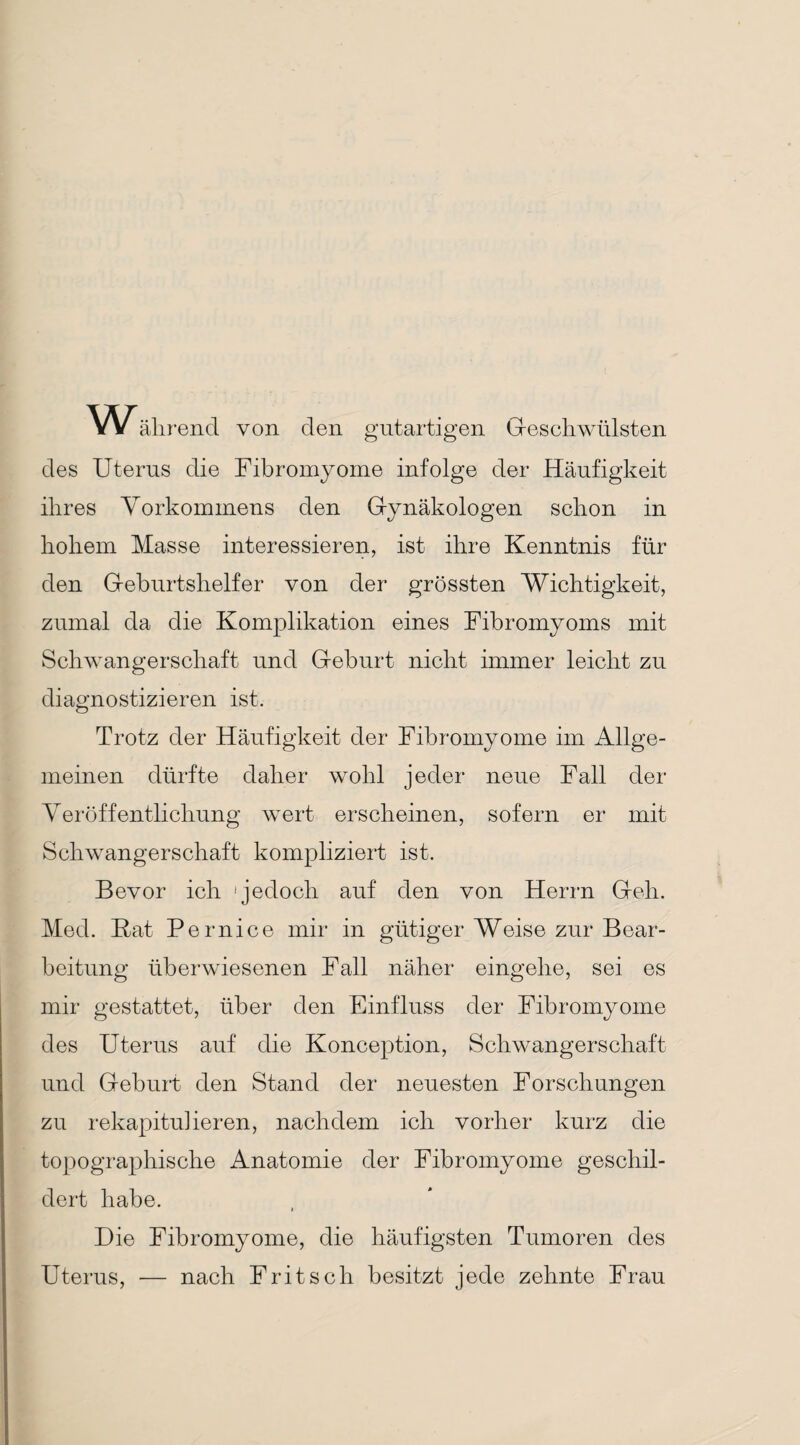 Während von den gutartigen Geschwülsten des Uterus die Fibromyome infolge der Häufigkeit ihres Vorkommens den Gynäkologen schon in hohem Masse interessieren, ist ihre Kenntnis für den Geburtshelfer von der grössten Wichtigkeit, zumal da die Komplikation eines Fibromyoms mit Schwangerschaft und Geburt nicht immer leicht zu diagnostizieren ist. Trotz der Häufigkeit der Fibromyome im Allge¬ meinen dürfte daher wohl jeder neue Fall der Veröffentlichung wert erscheinen, sofern er mit Schwangerschaft kompliziert ist. Bevor ich 'jedoch auf den von Herrn Geh. Med. Kat Pernice mir in gütiger Weise zur Bear¬ beitung überwiesenen Fall näher eingehe, sei es mir gestattet, über den Einfluss der Fibromyome des Uterus auf die Konception, Schwangerschaft und Geburt den Stand der neuesten Forschungen zu rekapitulieren, nachdem ich vorher kurz die topographische Anatomie der Fibromyome geschil¬ dert habe. Die Fibromyome, die häufigsten Tumoren des Uterus, — nach Fritsch besitzt jede zehnte Frau