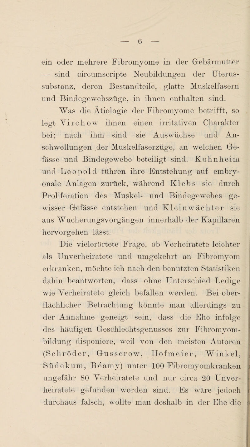 ein oder mehrere Fibromyome in der Gebärmutter — sind circumscripte Neubildungen der Uterus¬ substanz, deren Bestandteile, glatte Muskelfasern und Bindegewebszüge, in ihnen enthalten sind. Was die Ätiologie der Fibromyome betrifft, so legt Virchow ihnen einen irritativen Charakter bei; nach ihm sind sie Auswüchse und An¬ schwellungen .der Muskelfaserzüge, an welchen Ge- fässe und Bindegewebe beteiligt sind. Kohnheim und Leopold führen ihre Entstehung auf embry¬ onale Anlagen zurück, während Klebs sie durch Proliferation des Muskel- und Bindegewebes ge¬ wisser Gefässe entstehen und KleinAV achter sie aus Wucherungsvorgängen innerhalb der Kapillaren hervorgehen lässt. Die vieler ortete Frage, ob Verheiratete leichter als Unverheiratete und umgekehrt an Fibromyom erkranken, möchte ich nach den benutzten Statistiken dahin beantworten, dass ohne Unterschied Ledige wie Verheiratete gleich befallen werden. Bei ober¬ flächlicher Betrachtung könnte man allerdings zu der Annahme geneigt sein, dass die Ehe infolge des häufigen Geschlechtsgenusses zur Fibromyom- bildung disponiere, weil von den meisten Autoren (Schröder, Gusserow, Hofmeier, Winkel, Südekum, Beamy) unter 100 Fibromyomkranken j ungefähr 80 Verheiratete und nur circa 20 Unver- f heiratete gefunden worden sind. Es wäre jedoch i durchaus falsch, wollte man deshalb in der Ehe die t