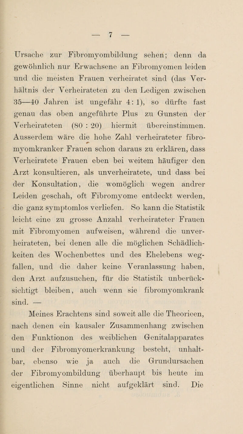 Ursache zur Fibromyombildung sehen; denn da gewöhnlich nur Erwachsene an Fibromyomen leiden und die meisten Frauen verheiratet sind (das Ver¬ hältnis der Verheirateten zu den Ledigen zwischen 35—40 Jahren ist ungefähr 4: 1), so dürfte fast genau das oben angeführte Plus zu Gunsten der Verheirateten (80 : 20) hiermit übereinstimmen. Ausserdem wäre die hohe Zahl verheirateter fibro- myomkranker Frauen schon daraus zu erklären, dass Verheiratete Frauen eben bei weitem häufiger den Arzt konsultieren, als unverheiratete, und dass bei der Konsultation, die womöglich wegen andrer Leiden geschah, oft Fibromyome entdeckt werden, die ganz symptomlos verliefen. So kann die Statistik leicht eine zu grosse Anzahl verheirateter Frauen mit Fibromyomen aufweisen, während die unver¬ heirateten, bei denen alle die möglichen Schädlich¬ keiten des Wochenbettes und des Ehelebens weg¬ fallen, und die daher keine Veranlassung haben, den Arzt aufzusuchen, für die Statistik unberück¬ sichtigt bleiben, auch wenn sie fibromyomkrank sind. — Meines Erachtens sind soweit alle die Theorieen, nach denen ein kausaler Zusammenhang zwischen den Funktionon des weiblichen Genitalapparates und der Fibromyomerkrankung besteht, unhalt¬ bar, ebenso wie ja auch die Grundursachen der Fibromyombildung überhaupt bis heute im eigentlichen Sinne nicht aufgeklärt sind. Die