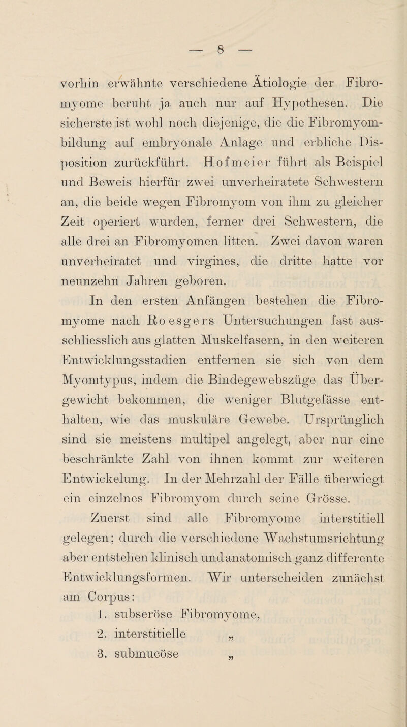 vorhin erwähnte verschiedene Ätiologie der Fibro- myome beruht ja auch nur auf Hypothesen. Die sicherste ist wohl noch diejenige, die die Fibromyom- bildung auf embryonale Anlage und erbliche Dis¬ position zurückführt. Hofmeier führt als Beispiel und Beweis hierfür zwei unverheiratete Schwestern an, die beide wegen Fibromyom von ihm zu gleicher Zeit operiert wurden, ferner drei Schwestern, die alle drei an Fibromyomen litten. Zwei davon waren unverheiratet und virgines, die dritte hatte vor neunzehn Jahren geboren. In den ersten Anfängen bestehen die Fibro- myome nach Boesgers Untersuchungen fast aus¬ schliesslich aus glatten Muskelfasern, in den weiteren Entwicklungsstadien entfernen sie sich von dem Myomtypus, indem die Bindegewebszüge das Über¬ gewicht bekommen, die weniger Blutgefässe ent¬ halten, wie das muskuläre Gewebe. Ursprünglich sind sie meistens multipel angelegt, aber nur eine beschränkte Zahl von ihnen kommt zur weiteren Entwickelung. In der Mehrzahl der Fälle überwiegt ein einzelnes Fibromyom durch seine Grösse. Zuerst sind alle Fibromyome interstitiell gelegen; durch die verschiedene Wachstumsrichtung aber entstehen klinisch und anatomisch ganz differente Entwicklungsformen. Wir unterscheiden zunächst am Corpus: 1. subseröse Fibromyome, 2. interstitielle „ 3. submucöse „